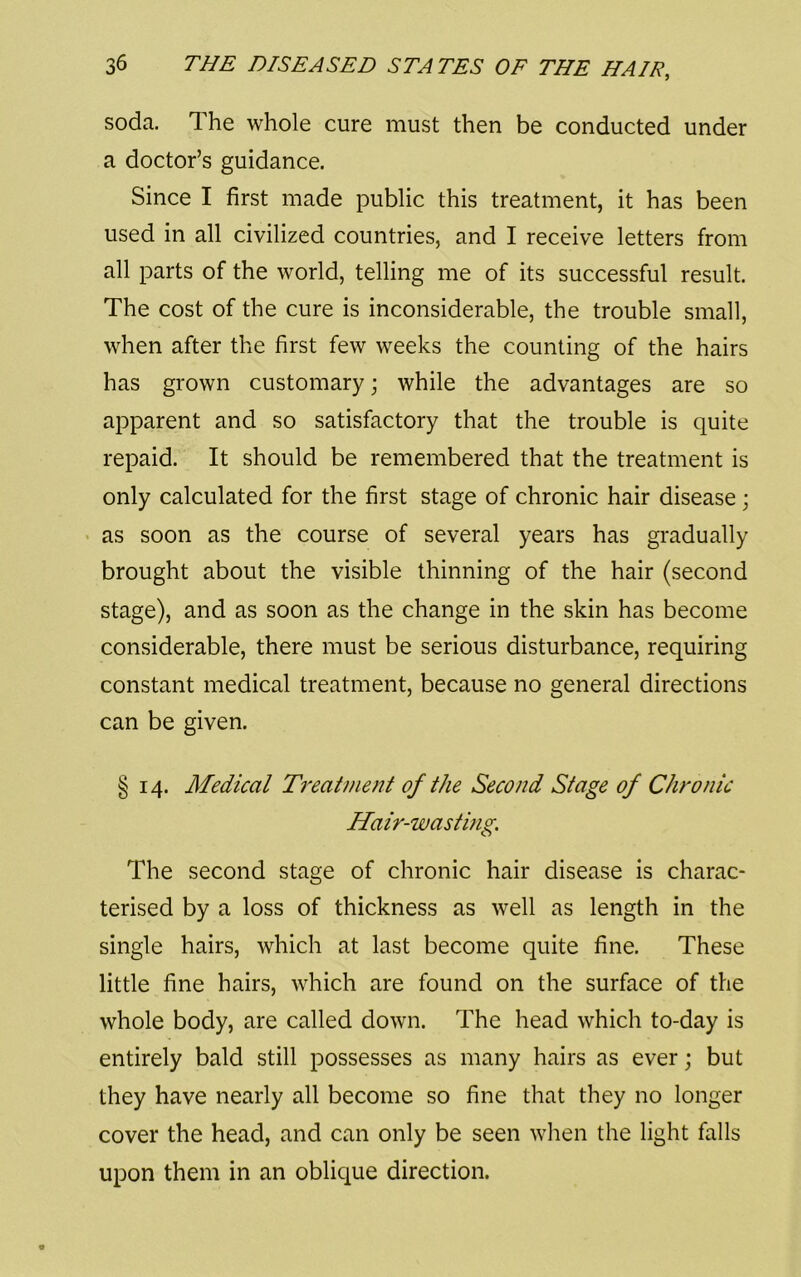 soda. The whole cure must then be conducted under a doctor’s guidance. Since I first made public this treatment, it has been used in all civilized countries, and I receive letters from all parts of the world, telling me of its successful result. The cost of the cure is inconsiderable, the trouble small, when after the first few weeks the counting of the hairs has grown customary; while the advantages are so apparent and so satisfactory that the trouble is quite repaid. It should be remembered that the treatment is only calculated for the first stage of chronic hair disease; < as soon as the course of several years has gradually brought about the visible thinning of the hair (second stage), and as soon as the change in the skin has become considerable, there must be serious disturbance, requiring constant medical treatment, because no general directions can be given. § 14. Medical Treatment of the Second Stage of Chronic Hair-wasting. The second stage of chronic hair disease is charac- terised by a loss of thickness as well as length in the single hairs, which at last become quite fine. These little fine hairs, which are found on the surface of the whole body, are called down. The head which to-day is entirely bald still possesses as many hairs as ever; but they have nearly all become so fine that they no longer cover the head, and can only be seen when the light falls upon them in an oblique direction.