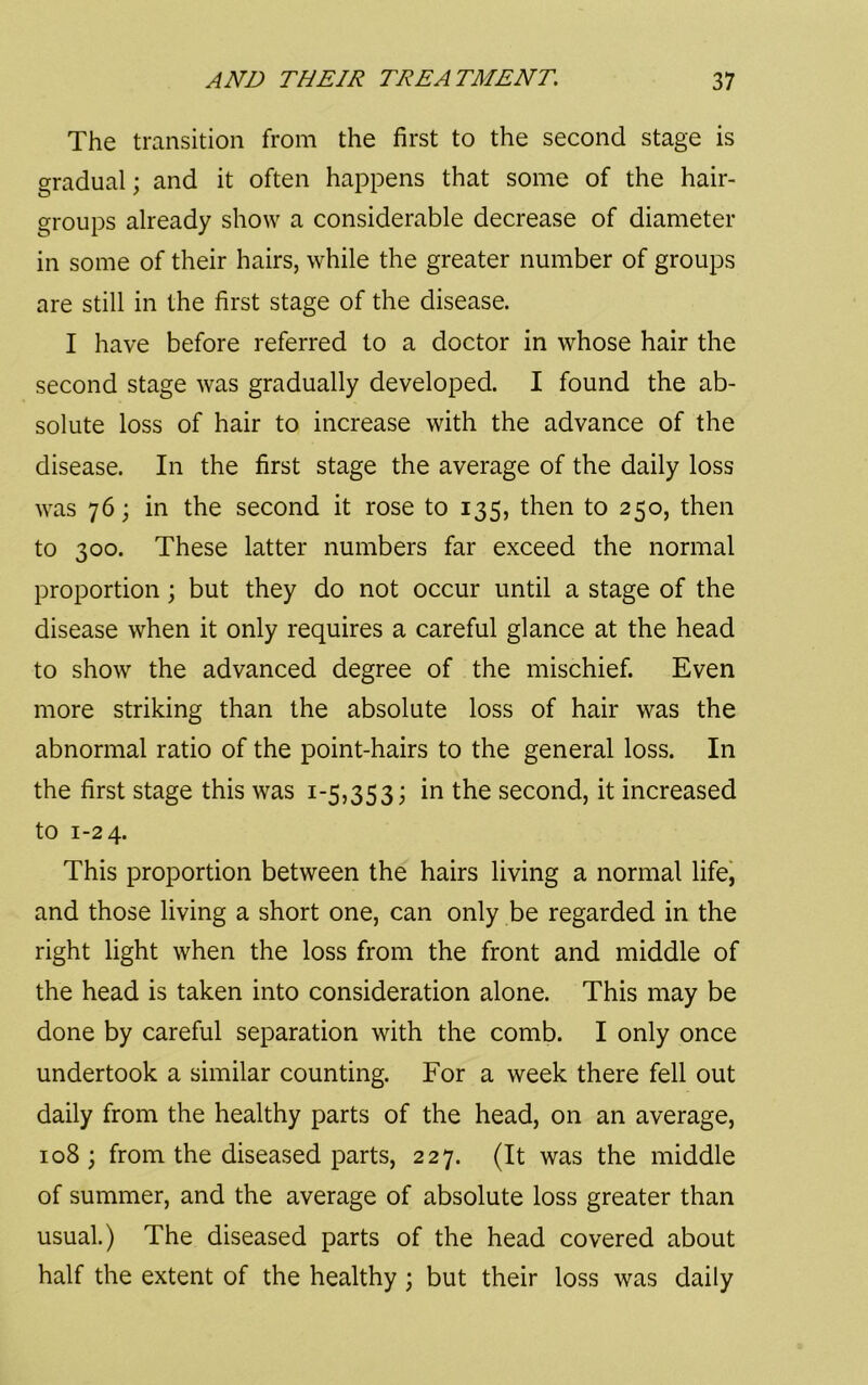 The transition from the first to the second stage is gradual; and it often happens that some of the hair- groups already show a considerable decrease of diameter in some of their hairs, while the greater number of groups are still in the first stage of the disease. I have before referred to a doctor in whose hair the second stage was gradually developed. I found the ab- solute loss of hair to increase with the advance of the disease. In the first stage the average of the daily loss was 76; in the second it rose to 135, then to 250, then to 300. These latter numbers far exceed the normal proportion; but they do not occur until a stage of the disease when it only requires a careful glance at the head to show the advanced degree of the mischief. Even more striking than the absolute loss of hair was the abnormal ratio of the point-hairs to the general loss. In the first stage this was 1-5,353; in the second, it increased to 1-24. This proportion between the hairs living a normal lifej and those living a short one, can only be regarded in the right light when the loss from the front and middle of the head is taken into consideration alone. This may be done by careful separation with the comb. I only once undertook a similar counting. For a week there fell out daily from the healthy parts of the head, on an average, 108; from the diseased parts, 227. (It was the middle of summer, and the average of absolute loss greater than usual.) The diseased parts of the head covered about half the extent of the healthy ; but their loss was daily