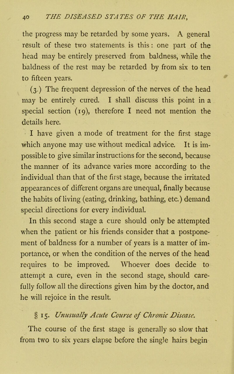 the progress may be retarded by some years. A general result of these two statements is this : one part of the head may be entirely preserved from baldness, while the baldness of the rest may be retarded by from six to ten to fifteen years. (3.) The frequent depression of the nerves of the head may be entirely cured. I shall discuss this point in a special section (19), therefore I need not mention the details here. I have given a mode of treatment for the first stage which anyone may use without medical advice. It is im- possible to give similar instructions for the second, because the manner of its advance varies more according to the individual than that of the first stage, because the irritated appearances of different organs are unequal, finally because the habits of living (eating, drinking, bathing, etc.) demand special directions for every individual. In this second stage a cure should only be attempted when the patient or his friends consider that a postpone- ment of baldness for a number of years is a matter of im- portance, or when the condition of the nerves of the head requires to be improved. Whoever does decide to attempt a cure, even in the second stage, should care- fully follow all the directions given him by the doctor, and he will rejoice in the result. § 15. Unusually Acute Course of Chro?iic Disease. The course of the first stage is generally so slow that from two to six years elapse before the single hairs begin