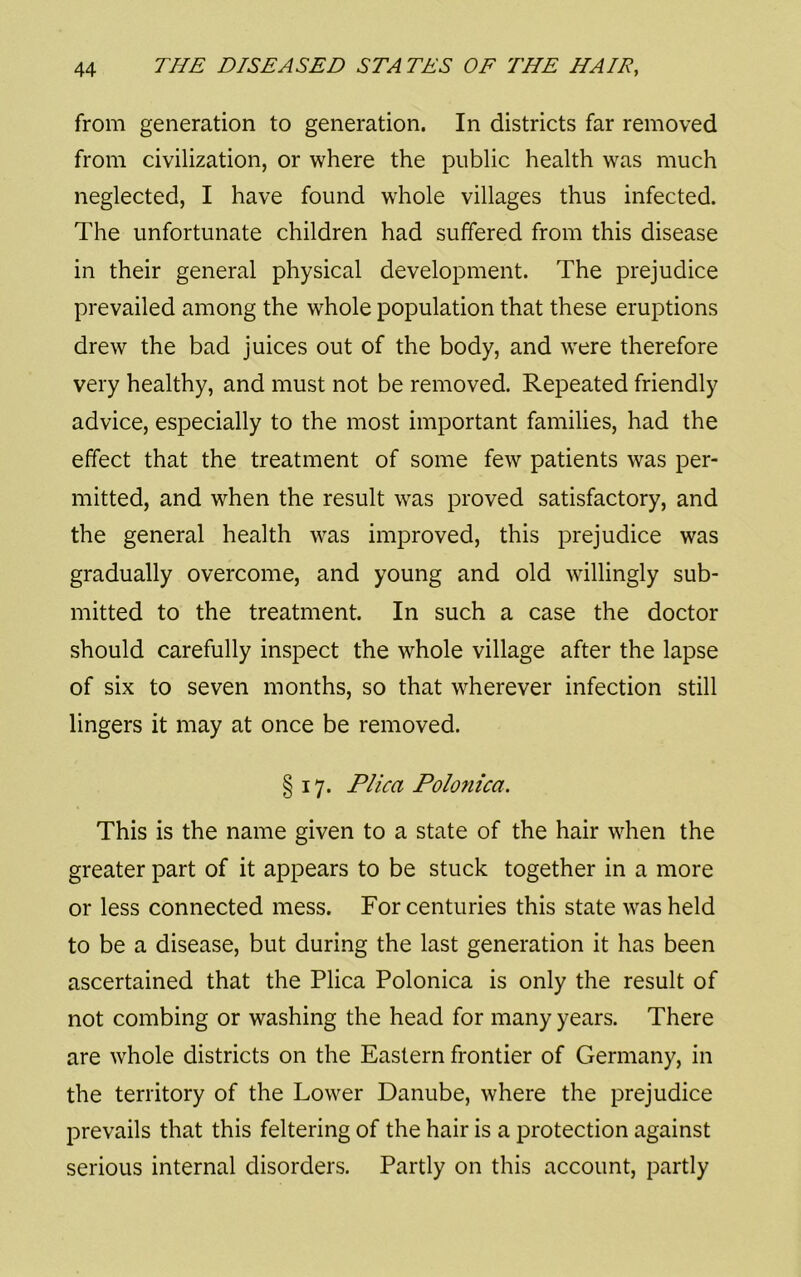 from generation to generation. In districts far removed from civilization, or where the public health was much neglected, I have found whole villages thus infected. The unfortunate children had suffered from this disease in their general physical development. The prejudice prevailed among the whole population that these eruptions drew the bad juices out of the body, and were therefore very healthy, and must not be removed. Repeated friendly advice, especially to the most important families, had the effect that the treatment of some few patients was per- mitted, and when the result was proved satisfactory, and the general health was improved, this prejudice was gradually overcome, and young and old willingly sub- mitted to the treatment. In such a case the doctor should carefully inspect the whole village after the lapse of six to seven months, so that wherever infection still lingers it may at once be removed. § 17. Plica Polonica. This is the name given to a state of the hair when the greater part of it appears to be stuck together in a more or less connected mess. For centuries this state was held to be a disease, but during the last generation it has been ascertained that the Plica Polonica is only the result of not combing or washing the head for many years. There are whole districts on the Eastern frontier of Germany, in the territory of the Lower Danube, where the prejudice prevails that this feltering of the hair is a protection against serious internal disorders. Partly on this account, partly