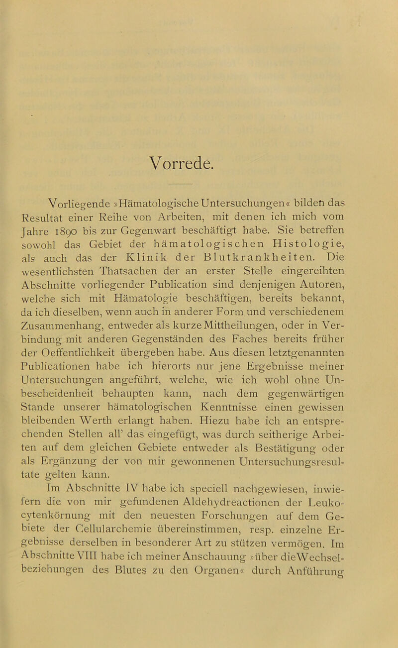 Vorrede. Vorliegende »Hämatologische Untersuchungen« bilden das Resultat einer Reihe von Arbeiten, mit denen ich mich vom Jahre 1890 bis zur Gegenwart beschäftigt habe. Sie betreffen sowohl das Gebiet der hämatologischen Histologie, als auch das der Klinik der Blutkrankheiten. Die wesentlichsten Thatsachen der an erster Stelle eingereihten Abschnitte vorliegender Publication sind denjenigen Autoren, welche sich mit Hämatologie beschäftigen, bereits bekannt, da ich dieselben, wenn auch in anderer Form und verschiedenem Zusammenhang, entweder als kurze Mittheilungen, oder in Ver- bindung mit anderen Gegenständen des Faches bereits früher der Oeffentlichkeit übergeben habe. Aus diesen letztgenannten Publicationen habe ich hierorts nur jene Ergebnisse meiner Untersuchungen angeführt, welche, wie ich wohl ohne Un- bescheidenheit behaupten kann, nach dem gegenwärtigen Stande unserer hämatologischen Kenntnisse einen gewissen bleibenden Werth erlangt haben. Hiezu habe ich an entspre- chenden Stellen all’ das eingefügt, was durch seitherige Arbei- ten auf dem gleichen Gebiete entweder als Bestätigung oder als Ergänzung der von mir gewonnenen Untersuchungsresul- tate gelten kann. Im Abschnitte IV habe ich speciell nachgewiesen, inwie- fern die von mir gefundenen Aldehydreactionen der Leuko- cytenkörnung mit den neuesten Forschungen auf dem Ge- biete der Gellularchemie übereinstimmen, resp. einzelne Er- gebnisse derselben in besonderer Art zu stützen vermögen. Im Abschnitte VIII habe ich meiner Anschauung »über die Wechsel- beziehungen des Blutes zu den Organen« durch Anführung