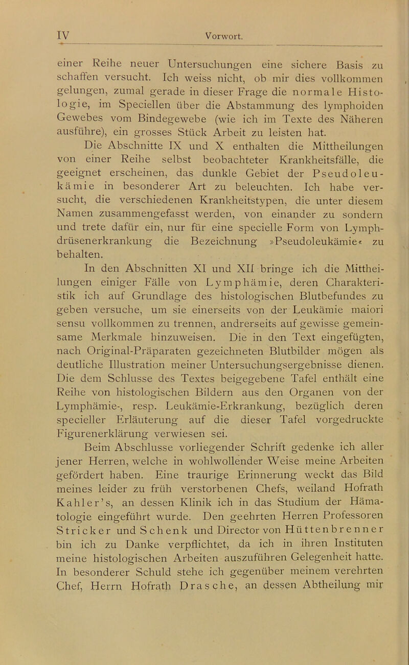 einer Reihe neuer Untersuchungen eine sichere Basis schafifen versucht. Ich weiss nicht, ob mir dies vollkommen gelungen, zumal gerade in dieser Frage die normale Histo- logie, im Speciellen über die Abstammung des lymphoiden Gewebes vom Bindegewebe (wie ich im Texte des Näheren ausführe), ein grosses Stück Arbeit zu leisten hat. Die Abschnitte IX und X enthalten die Mittheilungen von einer Reihe selbst beobachteter Krankheitsfälle, die geeignet erscheinen, das dunkle Gebiet der Pseudoleu- kämie in besonderer Art zu beleuchten. Ich habe ver- sucht, die verschiedenen Krankheitstypen, die unter diesem Namen zusammengefasst werden, von einander zu sondern und trete dafür ein, nur für eine specielle Form von Lymph- drüsenerkrankung die Bezeichnung »Pseudoleukämie« zu behalten. In den Abschnitten XI und XII bringe ich die Mitthei- lungen einiger Fälle von Lymphämie, deren Charakteri- stik ich auf Grundlage des histologischen Blutbefundes zu geben versuche, um sie einerseits von der Leukämie maiori sensu vollkommen zu trennen, andrerseits auf gewisse gemein- same Merkmale hinzuweisen. Die in den Text eingefügten, nach Original-Präparaten gezeichneten Blutbilder mögen als deutliche Illustration meiner Untersuchungsergebnisse dienen. Die dem Schlüsse des Textes beigegebene Tafel enthält eine Reihe von histologischen Bildern aus den Organen von der Lymphämie-, resp. Leukämie-Erkrankung, bezüglich deren specieller Erläuterung auf die dieser Tafel vorgedruckte Eigurenerklärung verwiesen sei. Beim Abschlüsse vorliegender Schrift gedenke ich aller jener Herren, welche in wohlwollender Weise meine Arbeiten gefördert haben. Eine traurige Erinnerung weckt das Bild meines leider zu früh verstorbenen Chefs, weiland Hofrath Kahl er’s, an dessen Klinik ich in das Studium der Häma- tologie eingeführt wurde. Den geehrten Herren Professoren Stricker und Schenk und Director von Hüttenbrenner bin ich zu Danke verpflichtet, da ich in ihren Instituten meine histologischen Arbeiten auszuführen Gelegenheit hatte. In besonderer Schuld stehe ich gegenüber meinem verehrten Chef, Herrn Hofrath Dräsche, an dessen Abtheihmg mir