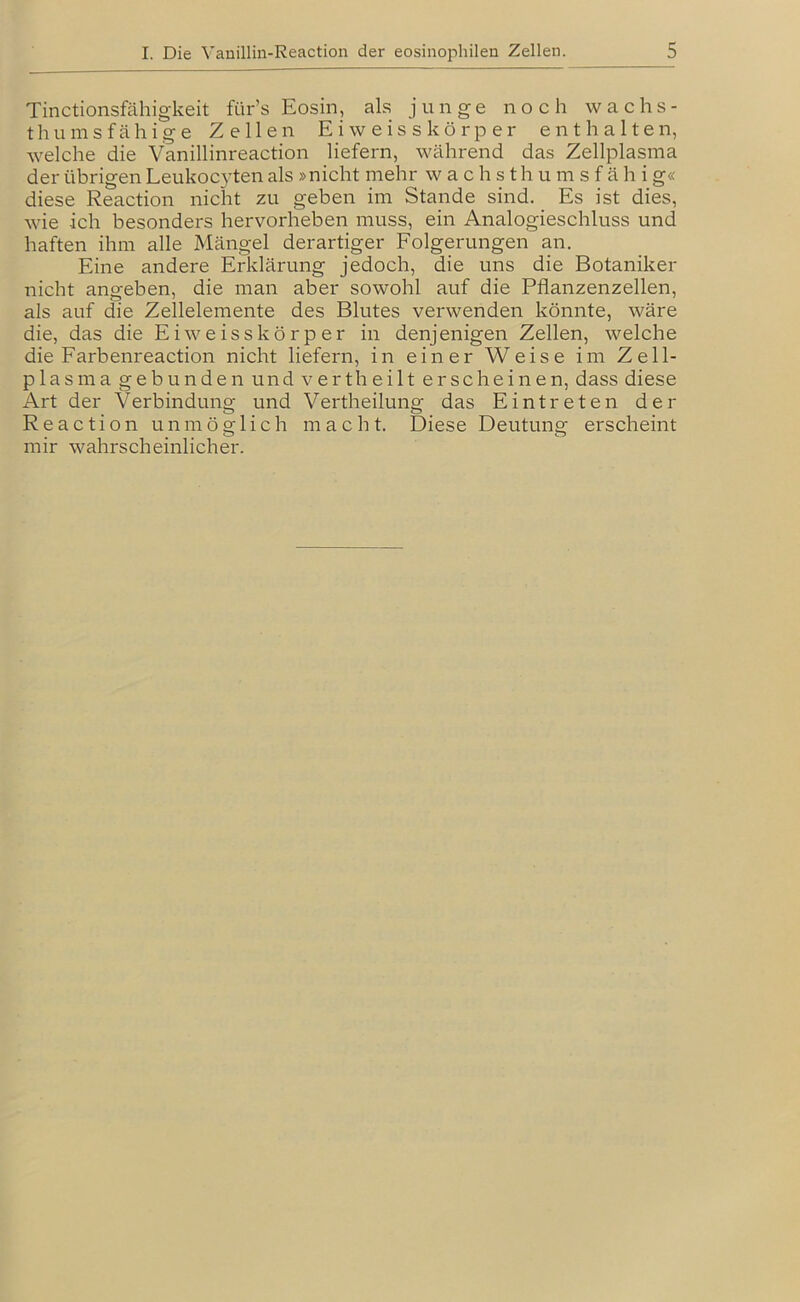 Tinctionsfähigkeit für’s Eosin, als junge noch wachs- thu ms fähige Zellen E i w e i s s k ö r p e r enthalten, welche die Vanillinreaction liefern, während das Zellplasma der übrigen Leukocyten als »nicht mehr w a c h s t h u m s f ä h i g« diese Reaction nicht zu geben im Stande sind. Es ist dies, wie ich besonders hervorheben muss, ein Analogieschluss und haften ihm alle Mängel derartiger Folgerungen an. Eine andere Erklärung jedoch, die uns die Botaniker nicht angeben, die man aber sowohl auf die Pflanzenzellen, als auf die Zellelemente des Blutes verwenden könnte, wäre die, das die Eiweisskörper in denjenigen Zellen, welche die Farbenreaction nicht liefern, in einer Weise im Zell- plasma gebunden und vertheilt erscheinen, dass diese Art der Verbindung und Vertheilung das Eintreten der Reaction unmöglich macht. Diese Deutung erscheint mir wahrscheinlicher.