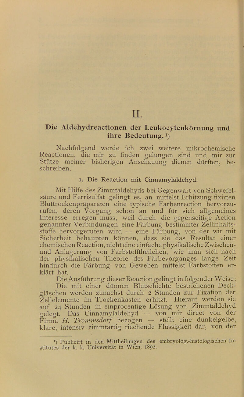 Die Aldehydreactioneii der Leiikocyteiikörnung und ihre Bedeutung, i) Nachfolgend werde ich zwei weitere mikrochemische Reactionen, die mir zu finden gelungen sind und mir zur Stütze meiner bisherigen Anschauung dienen dürften, be- schreiben. I. Die Reaction mit Cinnamylaldehyd. Mit Hilfe des Zimmtaldehyds bei Gegenwart von Schwefel- säure und Ferrisulfat gelingt es, an mittelst Erhitzung fixirten Bluttrockenpräparaten eine typische Farbenrection hervorzu- rufen, deren Vorgang schon an und für sich allgemeines Interesse erregen muss, weil durch die gegenseitige Action genannter Verbindungen eine Färbung bestimmter Zellinhalts- stoffe hervorgerufen wird — eine Färbung, von der wir mit Sicherheit behaupten können, dass sie das Resultat einer chemischen Reaction, nicht eine einfache physikalische Zwischen- und Anlagerung von Farbstofiftheilchen, wie man sich nach der physikalischen Theorie des Färbevorganges lange Zeit hindurch die Färbung von Geweben mittelst Farbstoffen er- klärt hat. Die Ausführung dieser Reaction gelingt in folgender Weise: Die mit einer dünnen Blutschichte bestrichenen Deck- gläschen werden zunächst durch 2 Stunden zur Fixation der Zellelemente im Trockenkasten erhitzt. Hierauf werden sie auf 24 Stunden in einprocentige Lösung von Zimmtaldeh3^d gelegt. Das Cinnamylaldehyd — von mir direct von der Firma H. Trommsdorf bezogen — stellt eine dunkelgelbe, klare, intensiv zimmtartig riechende Flüssigkeit dar, von der 1) Publicirt in den Mittheilungen des embryolog.-histologischen In- stitutes der k. k. Universität in Wien, 1892.