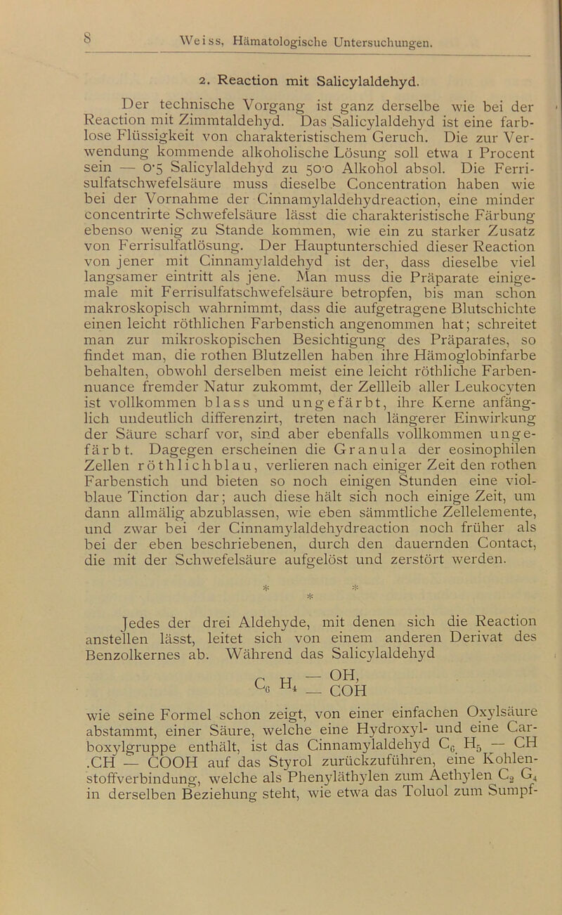 2. Reaction mit Salicylaldehyd. Der technische Vorgang ist ganz derselbe wie bei der Reaction mit Zimmtaldehyd. Das Salicylaldehyd ist eine farb- lose Flüssigkeit von charakteristischem Geruch. Die zur Ver- wendung kommende alkoholische Lösung soll etwa i Procent sein — 0’5 Salicylaldehyd zu 50-0 Alkohol absol. Die Ferri- sulfatschwefelsäure muss dieselbe Concentration haben wie bei der Vornahme der Cinnamylaldehydreaction, eine minder concentrirte Schwefelsäure lässt die charakteristische Färbung ebenso wenig zu Stande kommen, wie ein zu starker Zusatz von Ferrisulfatlösung. Der Flauptunterschied dieser Reaction von jener mit Cinnamylaldehyd ist der, dass dieselbe viel langsamer eintritt als jene. Man muss die Präparate einige- male mit Ferrisulfatschwefelsäure betropfen, bis man schon makroskopisch wahrnimmt, dass die aufgetragene Blutschichte einen leicht röthlichen Farbenstich angenommen hat; schreitet man zur mikroskopischen Besichtigung des Präparates, so findet man, die rothen Blutzellen haben ihre Hämoglobinfarbe behalten, obwohl derselben meist eine leicht röthliche Farben- nuance fremder Natur zukommt, der Zellleib aller Leukocyten ist vollkommen blass und ungefärbt, ihre Kerne anfäng- lich undeutlich differenzirt, treten nach längerer Einwirkung der Säure scharf vor, sind aber ebenfalls vollkommen unge- färbt. Dagegen erscheinen die Granula der eosinophilen Zellen röth lieh blau, verlieren nach einiger Zeit den rothen Farbenstich und bieten so noch einigen Stunden eine viol- blaue Tinction dar; auch diese hält sich noch einige Zeit, um dann allmälig abzublassen, wie eben sämmtliche Zellelemente, und zwar bei der Ginnamylaldehydreaction noch früher als bei der eben beschriebenen, durch den dauernden Contact, die mit der Schwefelsäure aufgelöst und zerstört werden. Jedes der drei Aldehyde, mit denen sich die Reaction anstellen lässt, leitet sich von einem anderen Derivat des Benzolkernes ab. Während das Salicylaldehyd Q H — OH, * — COH wie seine Formel schon zeigt, von einer einfachen Ox}dsäure abstammt, einer Säure, welche eine Hydroxyl- und eine Car- boxylgruppe enthält, ist das Cinnamylaldeh}^ Gg H5 CH .CH — COOH auf das Styrol zurückzuführen, eine Kohlen- stoffverbindung, welche als Phenyläth3den zum Aeth3den Co G^ in derselben Beziehung steht, wie etwa das Toluol zum Sumpf-