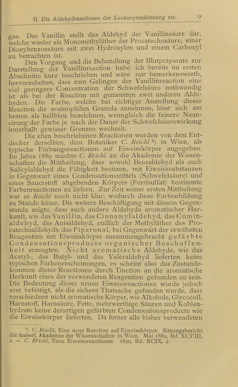 o-as. Das Vanillin stellt das Aldehyd der Vanillinsäure dar, welche wieder als Monomethyläther der Procatechusäure, einer Dioxybenzoesäure mit zwei Hydroxylen und einem Carboxyl zu betrachten ist. Den Voro-ang und die Behandlung der Blutpräparate zur der Vanilhnreaction habe ich beieits im ersten Absclanitte'^kurz beschrieben und wäre nur bemerkenswerth, hervorzuheben, dass zum Gelingen der Vanilhnreaction eine viel geringere Concentration der Schwefelsäure nothwendig ist als bef der Reaction mit genannten zwei anderen Alde- hyden. Die Farbe, welche bei richtiger Anstellung dieser Reaction die eosinophilen Granula annehmen, lässt sich am besten als hellblau bezeichnen, wenngleich die feinere _Nuan- cirung der Farbe je nach der Dauer der Schwefelsäurewirkung innerhalb gewisser Grenzen wechselt. Die eben beschriebenen Reactionen wurden von dem Ent- decker derselben, dem Botaniker C. Reichl in Wien, als typische Färbungsreactionen auf Eivveisskörper angegeben. Im Jahre 1889 machte C. Reichl an die Akademie der Wissen- schaften die Mittheilung, dass sowohl Benzaldehyd als auch Salicylaldehyd die Fähigkeit besitzen, mit Eiweisssubstanzen in Gegenwart eines Condensationsmittels (Schwefelsäure) und eines Sauerstoff abgebenden Körpers (Eerrisulfat) bestimmte Farbenreactionen zu liefern. Zur Zeit seiner ersten Mittheilung war es Reichl noch nicht klar, wodurch diese Farbenbildung zu Stande käme. Die weitere Beschäftigung mit diesem Gegen- stände zeigte, dass auch andere Aldehyde aromatischer Her- kunft, wie das Vanillin, das Ginnamylaldehyd, das Cumin- aldehyd, das Anisaldehyd, endlich der Methyläther des Pro- catechualdehyMs, das Piperonal, bei Gegenwart der erwähnten Reagentien mit Eiweisskörper zusammengebracht gefärbte Condensationsproducte organischer Beschaffen- heit erzeugten. Nicht aromatische Aldehyde, wie das Acetyl-, das Butyl- und das Valeraldehyd lieferten keine t}^pischen Farbenerscheinungen, es scheint also das Zustande- kommen dieser Reactionen durch Tinction an die aromatische Herkunft eines der verwendeten Reagentien gebunden zu sein. Die Bedeutung dieser neuen Eiweissreactionen wurde jedoch erst befestigt, als die sichere Thatsache gefunden wurde, dass verschiedene nicht aromatische Körper, wie Alkohole, Glycocoll, Harnstoff, Harnsäure, Fette, mehrwerthige Säuren und Kohlen- hydrate keine derartigen gefärbten Gondensationsproducte wie die Eiweisskörper lieferten. Da ferner alle bisher verwendeten “) C. Reicht, Eine neue Reaction auf Eiweisskörper. Sitzungsbericht der kaiserl. Akademie der Wissenschaften in Wien. Mai 18S9, Bd. XCVIIf, 2. — C Reicht, Neue Eiweissreactionen. 1890, Bd. XCIX, 2.