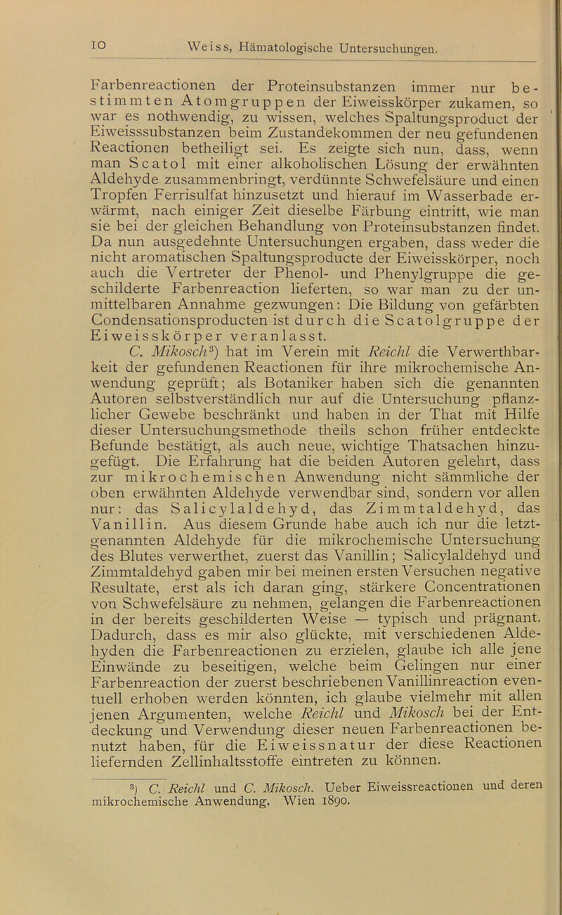 IO Farbenreactionen der Proteinsubstanzen immer nur be- stimmten Atom gruppen der Eiweisskörper zukamen, so war p nothwendig, zu wissen, welches Spaltungsproduct der Eiweisssubstanzen beim Zustandekommen der neu gefundenen Reactionen betheiligt sei. Es zeigte sich nun, dass, wenn man Scatol mit einer alkoholischen Lösung der erwähnten Aldehyde zusammenbringt, verdünnte Schwefelsäure und einen Tropfen Ferrisulfat hinzusetzt und hierauf im Wasserbade er- wärmt, nach einiger Zeit dieselbe Färbung eintritt, wie man sie bei der gleichen Behandlung von Proteinsubstanzen findet. Da nun ausgedehnte Untersuchungen ergaben, dass weder die nicht aromatischen Spaltungsproducte der Eiweisskörper, noch auch die Vertreter der Phenol- und Phenylgruppe die ge- schilderte Farbenreaction lieferten, so war man zu der un- mittelbaren Annahme gezwungen: Die Bildung von gefärbten Condensationsproducten ist durch dieScatolgruppe der Eiweisskörper veranlasst. C. Mikoscli^) hat im Verein mit Reicht die Verwerthbar- keit der gefundenen Reactionen für ihre mikrochemische An- wendung geprüft; als Botaniker haben sich die genannten Autoren selbstverständlich nur auf die Untersuchung pflanz- licher Gewebe beschränkt und haben in der That mit Hilfe dieser Untersuchungsmethode theils schon früher entdeckte Befunde bestätigt, als auch neue, wichtige Thatsachen hinzu- gefügt. Die Erfahrung hat die beiden Autoren gelehrt, dass zur mikrochemischen Anwendung nicht sämmliche der oben erwähnten Aldehyde verwendbar sind, sondern vor allen nur; das Salic3Ualdehyd, das Zi mmtaldehyd, das Vanillin. Aus diesem Grunde habe auch ich nur die letzt- genannten Aldehyde für die mikrochemische Untersuchung des Blutes verwerthet, zuerst das Vanillin; Salicylaldehyd und Zimmtaldehyd gaben mir bei meinen ersten Versuchen negative Resultate, erst als ich daran ging, stärkere Concentrationen von Schwefelsäure zu nehmen, gelangen die Farbenreactionen in der bereits geschilderten Weise — typisch und prägnant. Dadurch, dass es mir also glückte, mit verschiedenen Alde- hyden die Farbenreactionen zu erzielen, glaube ich alle jene Einwände zu beseitigen, welche beim Gelingen nur einer Farbenreaction der zuerst beschriebenen Vanillinreaction even- tuell erhoben werden könnten, ich glaube vielmehr mit allen jenen Argumenten, welche Reicht und Mikosch bei der Ent- deckung und Verwendung dieser neuen Farbenreactionen be- nutzt haben, für die Eiweissnatur der diese Reactionen liefernden Zellinhaltsstoffe eintreten zu können. C. R&ichl und C. Mikosch. Ueber Eiweissreactionen und deren mikrochemische Anwendung. Wien 1890.