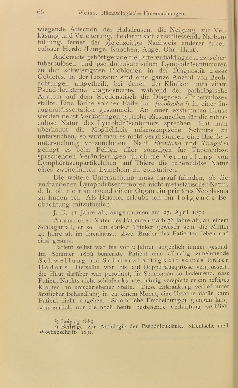 wiegende Affection der Halsdrüsen, die Neigung zur Ver- käsung und Vereiterung, die daran sich anschliessende Narben- bildung, ferner der gleichzeitige Nachweis anderer tuber- culöser Herde (Lunge, Knochen, Auge, Ohr, Haut). Anderseits gehört gerade die Differentialdiagnose zwischen tuberculösen und pseudoleukämischen Lymphdrüsentumoren zu den schwierigsten Problemen in der Diagnostik dieses Gebietes. In der Literatur sind eine ganze Anzahl von Beob- achtungen mitgetheilt, bei denen der Kliniker intra vitam Pseudoleukämie diagnosticirte, während der pathologische Anatom auf dem Sectionstisch die Diagnose >Tuberculose« stellte. Eine Reihe solcher Fälle hat Jacobsohn in einer In- auguraldissertation gesammelt. An einer exstirpirten Drüse werden nebst Verkäsungen typische Riesenzellen für die tuber- culöse Natur des Lymphdrüsentumors sprechen. Hat man überhaupt die Möglichkeit mikroskopische Schnitte zu untersuchen, so wird man es nicht verabsäumen eine Bacillen- untersuchung vorzunehmen. Nach Brentano und Tangel^) gelingt es beim Fehlen aller sonstigen für Tuberculose sprechenden Veränderungen durch die Verimpfung von L5miphdrüsenpartikelchen auf Thiere die tuberculöse Natur eines zweifelhaften Lymphom zu constatiren. Die weitere Untersuchung muss darauf fahnden, ob die vorhandenen Lymphdrüsentumoren nicht metastatischer Natur, d. h. ob nicht an irgend einem Organ ein primäres Neoplasma zu finden sei. Als Beispiel erlaube ich mir folgende Be- obachtung mitzutheilen: J. D. 41 Jahre alt, aufgenommen am 27. April 1891. Anamnese: Vater des Patienten starb 56 Jahre alt, an einem Schlaganfall, er soll ein starker Trinker gewesen sein, die Mutter 41 Jahre alt im Irrenhause. Zwei Brüder des Patienten leben und sind gesund. Patient selbst war bis vor 2 Jahren angeblich immer gesund. Im Sommer 1889 bemerkte Patient eine allmälig zunehmende Schwellung und Schmerzhaftigkeit seines linken Hodens. Derselbe war bis auf Doppelfaustgrösse vergrössert; die Haut darüber war geröthtet, die Schmerzen so bedeutend, dass Patient Nachts nicht schlafen konnte, häufig verspürte er ein heftiges Klopfen an umschriebener Stelle. Diese Erkrankung verlief unter ärztlicher Behandlung in ca. einem Monat, eine Ursache dafür kann Patient nicht angeben. Sämmtliche Erscheinungen giengen lang- sam zurück, nur die noch heute bestehende Verhärtung verblieb. Leipzig 1889. Beiträge zur Aetiologie der Pseudoleukämie. »Deutsche med. Wochenschrift« 1891.