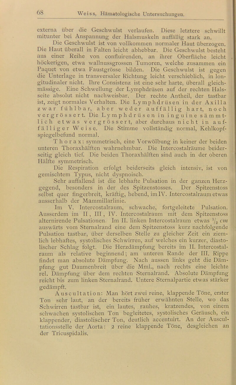 externa über die Geschwulst verlaufen. Diese letztere schwillt mitunter bei Anspannung der Halsmuskeln auffällig stark an. Die Geschwulst ist von vollkommen normaler Haut überzogen. Die Haut überall in Falten leicht abhebbar. Die Geschwulst besteht aus einer Reihe von confluirenden, an ihrer Oberfläche leicht höckerigen, etwa wallnussgrossen Tumoren, welche zusammen ein Paquet von etwa Faustgrösse bilden. Die Geschwulst ist gegen die Unterlage in transversaler Richtung leicht verschieblich, in lon- gitudinaler nicht. Ihre Gonsistenz ist eine sehr harte, überall gleich- mässige. Eine Schwellung der Lymphdrüsen auf der rechten Hals- seite absolut nicht nachweisbar. Der rechte Antheil, der tastbar ist, zeigt normales Verhalten. Die Lymphdrüsen in der Axilla zwar fühlbar, aber weder auffällig hart, noch vergrössert. Die L 5' m p h d r ü s e n in i n g u i n e s ä m m t- lich etwas vergrössert, aber durchaus nicht in auf- fälliger Weise. Die Stimme vollständig normal, Kehlkopf- spiegelbefund normal. Thorax; symmetrisch, eine Vorwölbung in keiner der beiden unteren Thoraxhälften wahrnehmbar. Die Intercostalräume beider- seitig gleich tief. Die beiden Thoraxhälften sind auch in der oberen Hälfte .symmetrisch. Die Respiration erfolgt beiderseits gleich intensiv, ist von gemischtem Typus, nicht dj^spnoisch. Sehr auffallend ist die lebhafte Pulsation in der ganzen Herz- gegend, besonders in der des Spitzenstosses. Der Spitzenstoss selbst quer fingerbreit, kräftig, hebend, im IV. Intercostalraum etwas ausserhalb der Mammillarlinie. Im V. Intercostalraum, schwache, fortgeleitete Pulsation. Ausserdem im II, III, IV. Intercostalraum mit dem Spitzensto.ss alternirende Pulsationen. Im II. linken Intercostalraum etwas ^2 auswärts vom Sternalrand eine dem Spitzenstoss kurz nachfolgende Pulsation tastbar, über derselben Stelle zu gleicher Zeit ein ziem- lich lebhaftes, systolisches Schwirren, auf welches ein kurzer, diasto- lischer Schlag folgt. Die Herzdämpfung bereits im II. Intercostal- raum als relative beginnend; am unteren Rande der III. Rippe findet man absolute Dämpfung. Nach aussen links geht die Däm- pfung gut Daumenbreit über die Mml., nach rechts eine leichte rel. Dämpfung über dem rechten Sternalrand. Absolute Dämpfung reicht bis zum linken Sternalrand. Untere Sternalpartie etwas stärker gedämpft. Auscultation: Man hört zwei reine, klappende Töne, erster Ton sehr laut, an der bereits früher erwähnten Stelle, wo das Schwirren tastbar ist, ein lautes, rauhes, kratzendes, von einem schwachen systolischen Ton begleitetes, systolisches Geräusch, ein klappender, diastolischer Ton, deutlich accentuirt. An der Auscul- tationsstelle der Aorta; 2 reine klappende Töne, desgleichen an der Tricuspidalis.