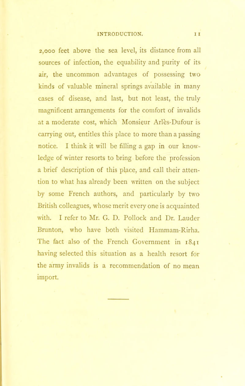 2,000 feet above the sea level, its distance from all sources of infection, the equability and purity of its air, the uncommon advantages of possessing two kinds of valuable mineral springs available in many cases of disease, and last, but not least, the truly magnificent arrangements for the comfort of invalids at a moderate cost, which Monsieur Arles-Dufour is carrying out, entitles this place to more than a passing notice. I think it will be filling a gap in our know- ledge of winter resorts to bring before the profession a brief description of this place, and call their atten- tion to what has already been written on the subject by some French authors, and particularly by two British colleagues, whose merit every one is acquainted with. I refer to Mr. G. D. Pollock and Dr. Lauder Brunton, who have both visited Hammam-Rirha. The fact also of the French Government in 1841 having selected this situation as a health resort for the army invalids is a recommendation of no mean import.