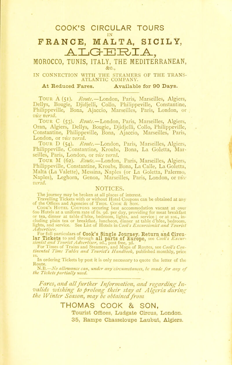 COOK’S CIRCULAR TOURS IN FRANCE, MALTA, SICILY, ALG-EI^IA, MOROCCO, TUNIS, ITALY, THE MEDITERRANEAN, &c., IN CONNECTION WITH THE STEAMERS OF THE TRANS- ATLANTIC COMPANY. At Reduced Fares. Available for 90 Days. Tour A (51). Route.—London, Paris, Marseilles, Algiers, Dellys, Bougie, Djidjelli, Collo, Philippeville, Constantine, Philippeville, Bona, Ajaccio, Marseilles, Paris, London, or vice versd. Tour C (53). Route.—London, Paris, Marseilles, Algiers, Oran, Algiers, Dellys, Bougie, Djidjelli, Collo, Philippeville, Constantine, Philippeville, Bona, Ajaccio, Marseilles, Paris, London, or vice versd. Tour D (54). Route.—London, Paris, Marseilles, Algiers, Philippeville, Constantine, Kroubs, Bona, La Goletta, Mar- seilles, Paris, London, or vice versd. Tour M (62). Route.—London, Paris, Marseilles, Algiers, Philippeville, Constantine, Kroubs, Bona, La Calle, La Goletta, Malta (La Valette), Messina, Naples (or La Goletta, Palermo, Naples), Leghorn, Genoa, Marseilles, Paris, London, or vice versd. NOTICES. The journey may be broken at all places of interest. Travelling Tickets with or without Hotel Coupons can be obtained at any of the Offices and Agencies of Thos. Cook & Son. Cook’s Hotel Coupons securing best accommodation vacant at over 600 Hotels at a uniform rate of 8s. gd. per day, providing for meat breakfast or tea, dinner at table d’hote, bedroom, lights, and service ; or at 10s., in- cluding plain tea or breakfast, luncheon, dinner at table d’hfite, bedroom, lights, and service. See List of Hotels in Cook's Excursionist and Tourist A dvertiscr. For full particulars of Cook’s Single Journey, Return and Circu- lar Tickets to and through all parts Of Europe, see Cook's Excur- sionist and Tourist Advertiser, 2d., post free, 3d. For Times of Trains and Steamers, and Maps of Routes, see Cook's Con- tinental Time Tables and Tourist's Handbook, published monthly, price is. In ordering Tickets by post it is only necessary to quote the letter of the Route. N.B.—No allowaticc can, utuler any circumstances, be made for any of the Tickets partially used. Fares, and all further Information, and regarding In- valids wishing to prolong their stay at A Igcria during the Whiter Season, may be obtained from THOMAS COOK & SON, Tourist Offices, Ludgate Circus, London. 35, Rampe Chasseloupe Laubut, Algiers.