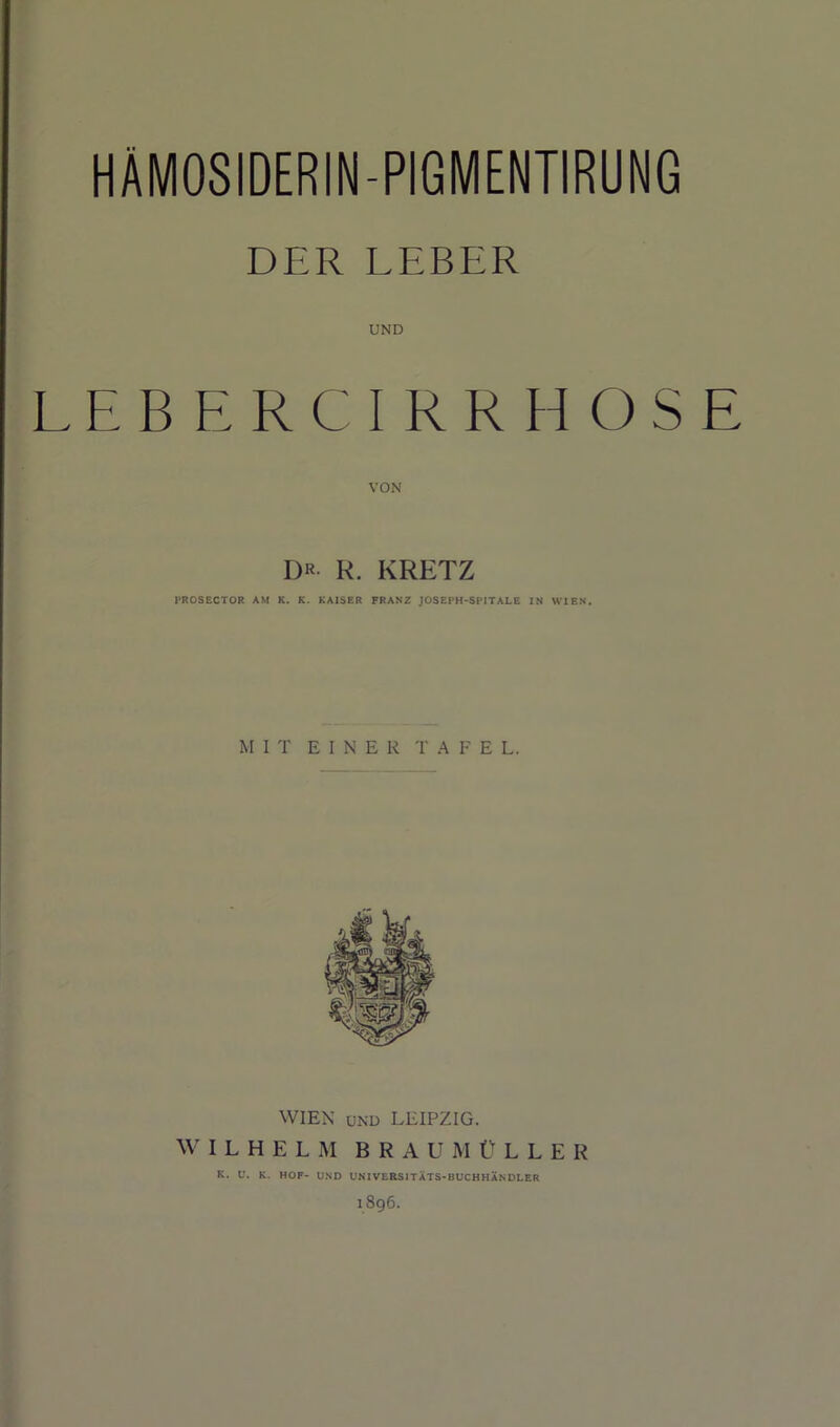 DER LEBER UND L E B E R C I R R H O S E DR- R. KRETZ PROSECTOR AM K. K. KAISER FRANZ JOSEPH-SPITALE IN WIEN. MIT E I N E R T A E E L. WIEX UND LEIPZIG. WILHELM BRA U M ELLER K. U. K. HOF- UND UNIVERSITATS-BUCHHANDLER 1896.