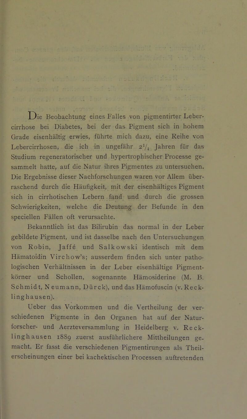 Die Beobachtung eines Falles von pigmentirter Leber- cirrhose bei Diabetes, bei der das Pigment sich in hohem Grade eisenhaltig erwies, fiihrte mich dazu, eine Reihe von Lebercirrhosen, die ich in ungefahr 2Y4 Jahren fiir das Studium regeneratorischer und hypertrophischer Processe ge- sammelt hatte, auf die Natur ihres Pigmentes zu untersuchen. Die Ergebnisse dieser Nachforschungen w'aren vor Allem iiber- raschend durch die Haufigkeit, mit der eisenhaltiges Pigment sich in cirrhotischen Lebern fand und durch die grossen Schwierigkeiten, welche die Deutung der Befunde in den speciellen Fallen oft verursachte. Bekanntlich ist das Bilirubin das normal in der Leber gebildete Pigment, und ist dasselbe nach den Untersuchungen von Robin, Jaffe und Salkowski identisch mit dem Hamatoidin Virchow’s; ausserdem finden sich unter patho- logischen Verhaltnissen in der Leber eisenhaltige Pigment- korner und Schollen, sogenannte Hamosiderine (M. B. Schmidt, N eumann, Diirck), und das Hamofuscin (v. Reck- linghausen). Ueber das Vorkommen und die Vertheilung der ver- schiedenen Pigmente in den Organen hat auf der Natur- forscher- und Aerzteversammlung in Heidelberg v. Reck- linghausen i88g zuerst ausfiihrlichere Mittheilungen ge- macht. Er fasst die verschiedenen Pigmentirungen als Theil- erscheinungen einer bei kachektischen Processen auftretenden