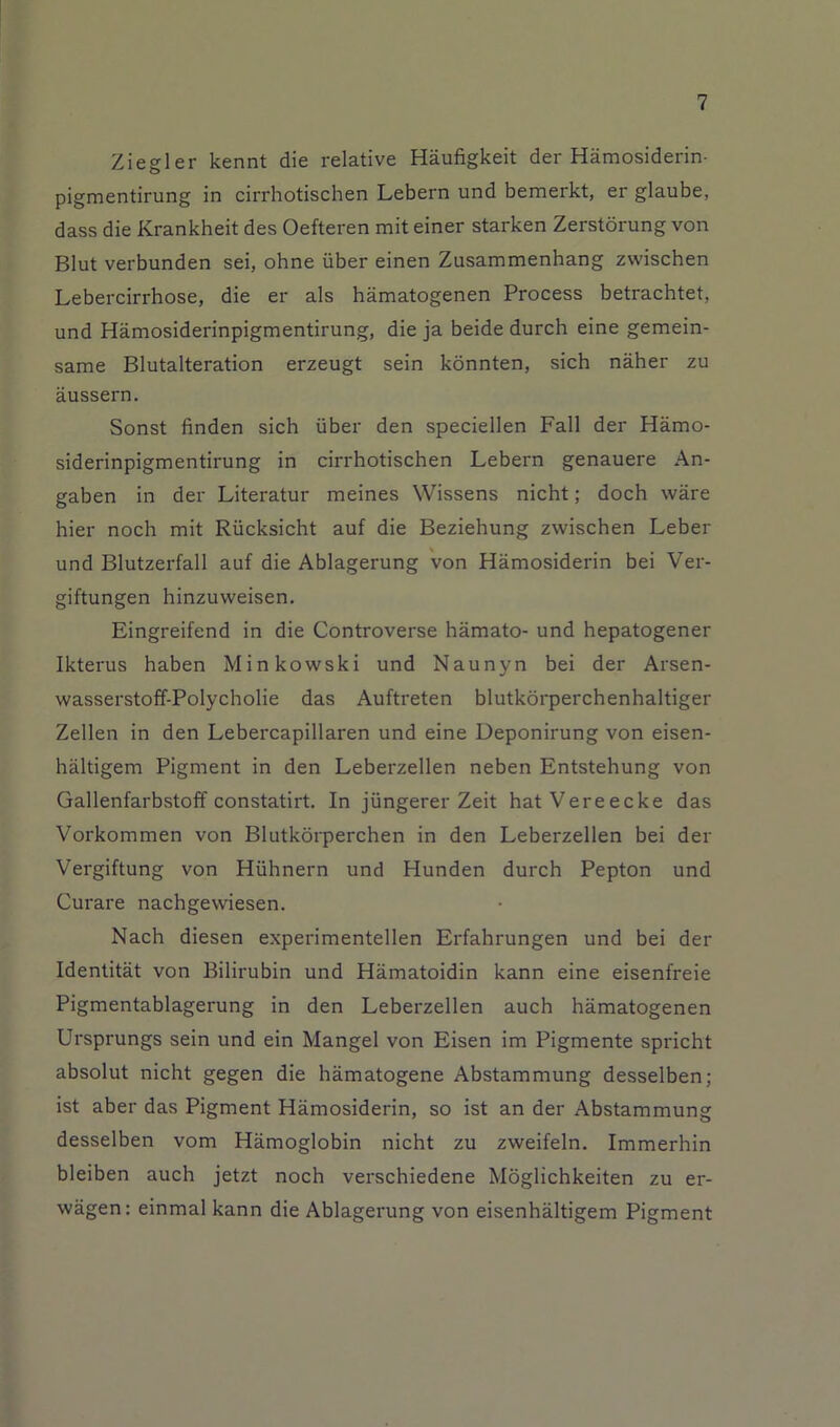 Ziegler kennt die relative Haufigkeit der Hamosiderin- pigmentirung in cirrhotischen Lebern und bemerkt, er glaube, dass die Krankheit des Oefteren mit einer starken Zerstdrung von Blut verbunden sei, ohne iiber einen Zusammenhang zwischen Lebercirrhose, die er als hamatogenen Process betrachtet, und Hamosiderinpigmentirung, die ja beide durch eine gemein- same Blutalteration erzeugt sein kdnnten, sich naher zu aussern. Sonst finden sich iiber den speciellen Fall der Hamo- siderinpigmentirung in cirrhotischen Lebern genauere An- gaben in der Literatur meines Wissens nicht; doch ware bier noch mit Riicksicht auf die Beziehung zwischen Leber und Blutzerfall auf die Ablagerung von Hamosiderin bei Ver- giftungen hinzuweisen, Eingreifend in die Controverse hamato- und hepatogener Ikterus haben Minkowski und Naunyn bei der Arsen- wasserstoff-Polycholie das Auftreten blutkdrperchenhaltiger Zellen in den Lebercapillaren und eine Deponirung von eisen- haltigem Pigment in den Leberzellen neben Entstehung von Gallenfarbstoff constatirt. In jiingerer Zeit hatVereecke das Vorkommen von Blutkorperchen in den Leberzellen bei der Vergiftung von Hiihnern und Hunden durch Pepton und Curare nachgewiesen. Nach diesen experimentellen Erfahrungen und bei der Identitat von Bilirubin und Hamatoidin kann eine eisenfreie Pigmentablagerung in den Leberzellen auch hamatogenen Ursprungs sein und ein Mangel von Eisen im Pigmente spricht absolut nicht gegen die hamatogene Abstammung desselben; ist aber das Pigment Hamosiderin, so ist an der Abstammung desselben vom Hamoglobin nicht zu zweifeln. Immerhin bleiben auch jetzt noch verschiedene Moglichkeiten zu er- wagen: einmal kann die Ablagerung von eisenhaltigem Pigment