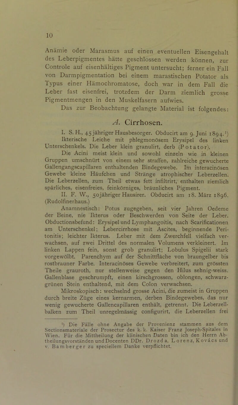 Anamie oder Marasmus auf einen eventuellen Eisengehalt des Leberpigmentes hatte geschlossen werden konnen, zur Controle auf eisenhaltiges Pigment untersucht; ferner ein Fall von Darmpigmentation bei einem marastischen Potator als Typus einer Hamochromatose, doch war in dem Fall die Leber fast eisenfrei, trotzdem der Darm ziemlich grosse Pigmentmengen in den Muskelfasern aufwies. Das zur Beobachtung gelangte Material ist folgendes: A. Cirrhosen. I. S. H., 45 jahriger Hausbesorger. Obducirt am 9. Juni 1894.') Ikterische Leiche mit phlegmonOsem Erysipel des linken Unterschenkels. Die Leber klein granulirt, derb (Potator). Die Acini meist klein und sowohl einzeln wie in kleinen Gruppen umschnurt von einem sehr straffen, zahlreiche gewucherte Gallengangscapillaren enthaltenden Bindegewebe. Im interacinOsen Gewebe kleine Haufchen und Strange atrophischer Leberzellen. Die Leberzellen, zum Theil etwas fett infillrirt, enthalten ziemlich sparliches, eisenfreies, feinkOrniges, braunliches Pigment. II. F. \V., 5ojahriger Hausirer. Obducirt am 18. Marz 1896. (Rudolfinerhaus.) Anamnestisch: Potus zugegeben, seit vier Jahren Oedeme der Beine, nie Ikterus oder Beschwerden von Seite der Leber. Obductionsbefund: Er3'sipel und Lymphangoitis, nach Scarificationen am Unterschenkel; Lebercirrhose mit Ascites, beginnende Peri- tonitis; leichter Ikterus. Leber mit dem Zwerchfell vielfach ver- wachsen, auf zwei Drittel des normalen Volumens verkleinert. Im linken Lappen fein, sonst grob granulirt; Lobulus Spigelii stark vorgewOlbt. Parenchym auf der Schnittflache von braungelber bis rostbrauner Farbe. InteracinOses Gewebe verbreitert, zum grOssten Theile grauroth, nur stellenweise gegen den Hilus sehnig-weiss. Gallenblase geschrumpft, einen kirschgrossen, oblongen, schwarz- griinen Stein enthaltend, mit dem Colon verwachsen. Mikroskopisch: wechselnd grosse Acini, die zumeist in Gruppen durch breite Ziige eines kernarmen, derben Bindegewebes, das nur wenig gewucherte Gallencapillaren enthalt, getrennt. Die Leberzell- balken zum Theil unregelmassig configurirt, die Leberzellen frei ') Die Falle ohne Angabe der Provenienz stammen aus dem Sectionsmateriale der Prosectur des k. k. Kaiser Franz Joseph-Spitales in Wien. Fiir die Mittheilung der klinischen Daten bin ich den Herrn Ab- theilungsvorstanden undDocenten DDr. Drozd a, Lorenz, Kovacs und V. Bamberger zu speciellem Danke verpflichtet.