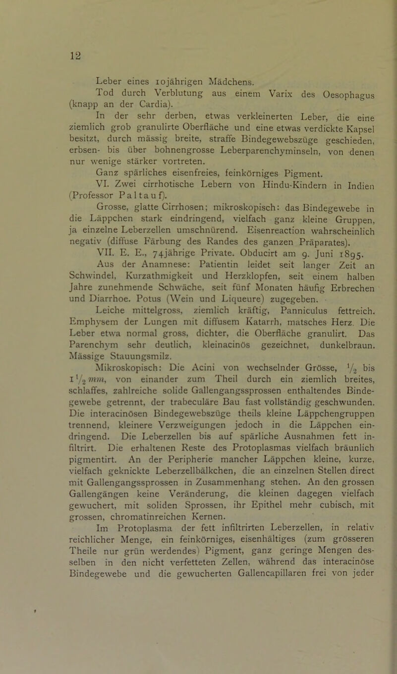 Leber eines lojahrigen Madchens. Tod durch Verblutung aus einem Varix des Oesophagus (knapp an der Cardia). In der sehr derben, etwas verkleinerten Leber, die eine ziemlich grob granulirte Oberflache und eine etwas verdickte Kapsel besitzt, durch massig breite, straffe Bindegevvebsziige geschieden, erbsen- bis uber bohnengrosse Leberparenchyminsein, von denen nur wenige starker vortreten. Ganz sparliches eisenfreies, feinkOrniges Pigment. VI. Zwei cirrhotische Lebern von Hindu-Kindern in Indien (Professor P a 11 a u f). Grosse, glatte Cirrhosen; mikroskopisch: das Bindegevvebe in die Lappchen stark eindringend, vielfach ganz kleine Gruppen, ja einzelne Leberzellen umschniirend. Eisenreaction wahrscheinlich negativ (diffuse P'arbung des Randes des ganzen Praparates). VII. E. E., 74jahrige Private. Obducirt am 9. Juni 1895. Aus der Anamnese: Patientin leidet seit langer Zeit an Schwindel, Kurzathmigkeit und Herzklopfen, seit einem halben Jahre zunehmende Schwache, seit fiinf Monaten haufig Erbrechen und Diarrhoe. Potus (Wein und Liqueure) zugegeben. Leiche mittelgross, ziemlich kraftig, Panniculus fettreich. Emphysem der Lungen mit dififusem Katarrh, matsches Herz. Die Leber etwa normal gross, dichter, die Oberflache granulirt. Das Parenchym sehr deutlich, kleinacinOs gezeichnet, dunkelbraun. Massige Stauungsmilz. Mikroskopisch: Die Acini von wechselnder GrOsse, ’/, bis I '/o mm, von einander zum Theil durch ein ziemlich breites, schlaffes, zahlreiche solide Gallengangssprossen enthaltendes Binde- gewebe getrennt, der trabeculare Bau fast vollstandig geschwunden. Die interacinOsen Bindegewebszuge theils kleine Lappchengruppen trennend, kleinere Verzweigungen jedoch in die Lappchen ein- dringend. Die Leberzellen bis auf sparliche Ausnahmen fett in- filtrirt. Die erhaltenen Reste des Protoplasmas vielfach braunlich pigmentirt. An der Peripherie mancher Lappchen kleine, kurze, vielfach geknickte Leberzellbalkchen, die an einzelnen Stellen direct mit Gallengangssprossen in Zusammenhang stehen. An den grossen Gallengangen keine Veranderung, die kleinen dagegen vielfach gewuchert, mit soliden Sprossen, ihr Epithel mehr cubisch, mit grossen, chromatinreichen Kernen. Im Protoplasma der fett infiltrirten Leberzellen, in relativ reichlicher Menge, ein feinkOrniges, eisenhaltiges (zum grOsseren Theile nur griin vverdendes) Pigment, ganz geringe Mengen des- selben in den nicht verfetteten Zellen, wahrend das interacinOse Bindegewebe und die gewucherten Gallencapillaren frei von jeder