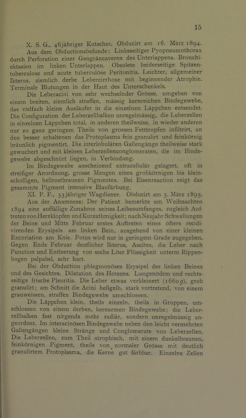 X. S. G., 46jahriger Kutscher. Obducirt am i6. Marz 1894. Aus dem Obductionsbefunde: Linksseitiger Pyopneumothorax durch Perforation einer Gangrancaverne des Unterlappens. Bronchi- ektasien im linken Unterlappen. Obsolete beiderseitige Spitzen- tuberculose und acute tuberculOse Peritonitis. Leichter, allgemeiner Ikterus, ziemlich derbe Lebercirrhose mit beginnender Atrophic. Terminale Blutungen in der Haut des Unterschenkels. Die Leberacini von sehr wechselnder GrOsse, umgeben von einem breiten, ziemlich straffen, massig kernreichen Bindegewebe, das vielfach kleine Auslaufer in die einzelnen Lappchen entsendet. Die Configuration der Leberzellbalken unregelmassig, die Leberzellen in einzelnen Lappchen total, in anderen theilweise, in wieder anderen nur zu ganz geringem Theile von grossen Fetttropfen infiltrirt, an den besser erhaltenen das Protoplasma fein granulirt und feinkOrnig braunlich pigmentirt. Die interlobularen Gallengange theilweise stark gewuchert und mit kleinen Leberzellenconglomeraten, die im Binde- gewebe abgeschnurt liegen, in Verbindung. Im Bindegewebe anscheinend extracellular gelagert, oft in streifiger Anordnung, grosse Mengen eines grobkOrnigen bis klein- scholligen, hellrostbraunen Pigmentes. Bei Eisenreaction zeigt das gesammte Pigment intensive Blaufarbung. XI. P. F., 53j'ahriger Wagdiener. Obducirt am 5. Marz 1895. Aus der Anamnese: Der Patient bemerkte um Weihnachten 1894 eine auffallige Zunahme seines Leibesumfanges, zugleich Auf- treten von Herzklopfen und Kurzathmigkeit; nach Neujahr Schwellungen der Beine und Mitte Februar erstes Auftreten eines Ofters recidi- virenden Erysipels am linketi Bein, ausgehend von einer kleinen Excoriation am Knie. Potus wird nur in geringem Grade zugegeben. Gegen Ende Februar deutlicher Ikterus, Ascites, die Leber nach Function und Entleerung von sechs Liter Flussigkeit unterm Rippen- bogen palpabel, sehr hart. Bei der Obduction phlegmonOses Erysipel des linken Beines und des Gesichtes. Dilatation des Herzens. LungenOdem und rechts- seitige frische Pleuritis. Die Leber etwas verkleinert (1660^), grob granulirt; am Schnitt die Acini hellgelb, stark vortretend, von einem grauweissen, straffen Bindegewebe umschlossen. Die Lappchen klein, theils einzeln, theils in Gruppen, um- schlossen von einem derben, kernarmen Bindegewebe; die Leber- zellbalken fast nirgends mehr radiar, sondern unregelmassig an- geordnet. Im interacinOsen Bindegewebe neben den leicht vermehrten Gallengangen kleine Strange und Conglomerate von Leberzellen. Die Leberzellen, zum Theil atrophisch, mit einem dunkelbraunen, feinkOrnigen Pigment, theils von^normaler GrOsse mit deutlich granulirtem Protoplasma, die Kerne gut farbbar. Einzelne Zellen