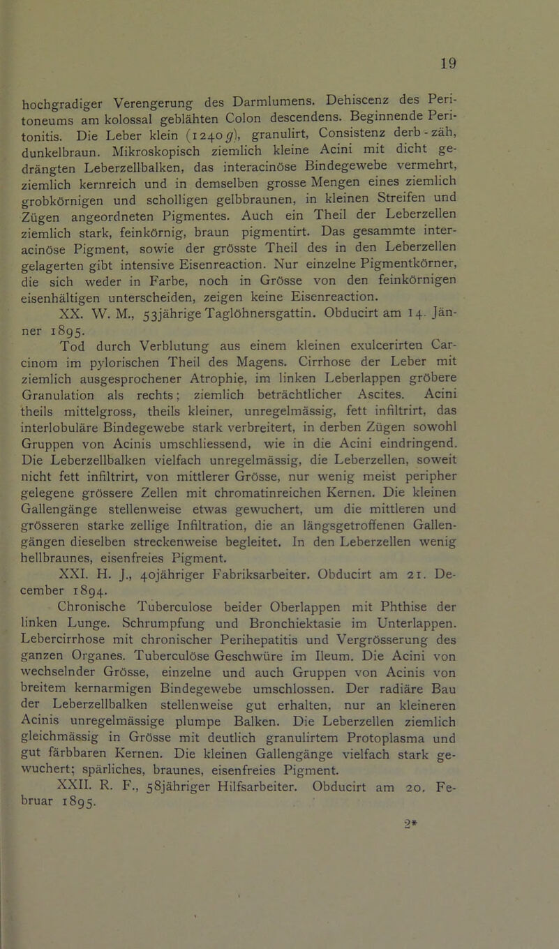 hochgradiger Verengerung des Darmlumens. Dehiscenz des Peri- toneums am kolossal geblahten Colon descendens. Beginnende Peri- tonitis. Die Leber klein (1240^), granulirt, Consistenz derb-zah, dunkelbraun. Mikroskopisch ziemlich kleine Acini mit dicht ge- drangten Leberzellbalken, das interacinOse Bindegewebe vermehrt, ziemlich kernreich und in demselben grosse Mengen eines ziemlich grobkOrnigen und scholligen gelbbraunen, in kleinen Streifen und Ziigen angeordneten Pigmentes. Auch ein Theil der Leberzellen ziemlich stark, feinkOrnig, braun pigmentirt. Das gesammte inter- acinOse Pigment, sowie der grOsste Theil des in den Leberzellen gelagerten gibt intensive Eisenreaction. Nur einzelne PigmentkOrner, die sich weder in Farbe, noch in GrOsse von den feinkOrnigen eisenhaltigen unterscheiden, zeigen keine Eisenreaction. XX. W. M., 53jahrige TaglOhnersgattin. Obducirt am 14. Jan- ner 1895. Tod durch Verblutung aus einem kleinen exulcerirten Car- cinom im pylorischen Theil des Magens. Cirrhose der Leber mit ziemlich ausgesprochener Atrophie, im linken Leberlappen grObere Granulation als rechts; ziemlich betrachtlicher Ascites. Acini theils mittelgross, theils kleiner, unregelmassig, fett infiltrirt, das interlobulare Bindegewebe stark verbreitert, in derben Ziigen sowohl Gruppen von Acinis umschliessend, wie in die Acini eindringend. Die Leberzellbalken vielfach unregelmassig, die Leberzellen, soweit nicht fett infiltrirt, von mittlerer GrOsse, nur wenig meist peripher gelegene grOssere Zellen mit chromatinreichen Kernen. Die kleinen Gallengange stellenweise etwas gewuchert, um die mittleren und grOsseren starke zellige Infiltration, die an langsgetroffenen Gallen- gangen dieselben streckenweise begleitet. In den Leberzellen wenig hellbraunes, eisenfreies Pigment. XXI. H. J., 4ojahriger Fabriksarbeiter. Obducirt am 21. De- cember 1894. Chronische Tuberculose beider Oberlappen mit Phthise der linken Lunge. Schrumpfung und Bronchiektasie im Unterlappen. Lebercirrhose mit chronischer Perihepatitis und VergrOsserung des ganzen Organes. TuberculOse Geschwiire im Ileum. Die Acini von wechselnder GrOsse, einzelne und auch Gruppen von Acinis von breitem kernarmigen Bindegewebe umschlossen. Der radiare Bau der Leberzellbalken stellenweise gut erhalten, nur an kleineren Acinis unregelmassige plumpe Balken. Die Leberzellen ziemlich gleichmassig in GrOsse mit deutlich granulirtem Protoplasma und gut farbbaren Kernen. Die kleinen Gallengange vielfach stark ge- wuchert; sparliches, braunes, eisenfreies Pigment. XXII. R. F., 58jahriger Hilfsarbeiter. Obducirt am 20, Fe- bruar 1895. ‘2*