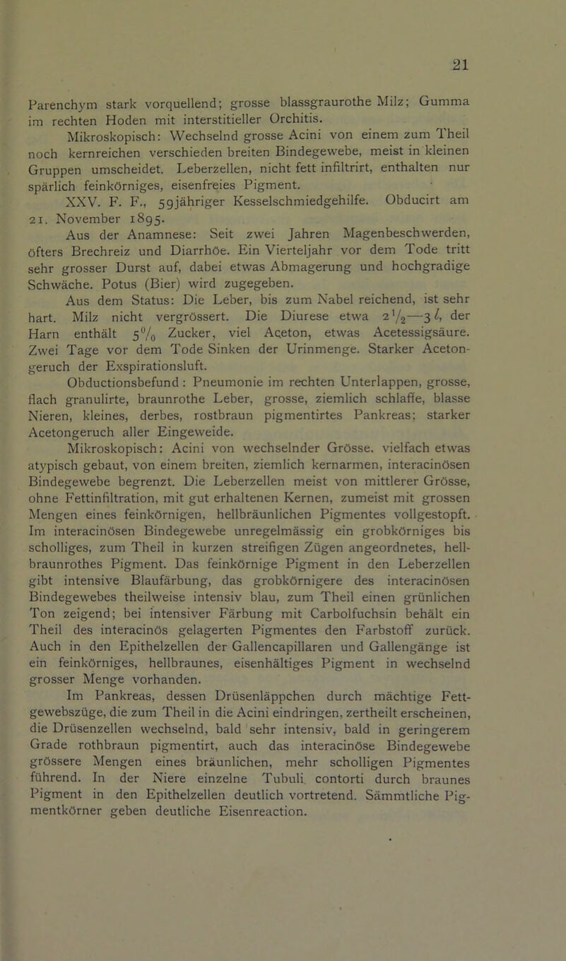 Parenchym stark vorquellend; grosse blassgraurothe Milz; Gumma im rechten Hoden mit interstitieller Orchitis. Mikroskopisch: Wechselnd grosse Acini von einem zum Theil noch kernreichen verschieden breiten Bindegewebe, meist in kleinen Gruppen umscheidet. Leberzellen, nicht fett infiltrirt, enthalten nur sparlich feinkOrniges, eisenfreies Pigment. XXV. F. F., 59j'ahriger Kesselschmiedgehilfe. Obducirt am 21. November 1895. Aus der Anamnese: Seit zwei Jahren Magenbeschwerden, Ofters Brechreiz und Diarrhbe. Ein Vierteljahr vor dem Tode tritt sehr grosser Durst auf, dabei etwas Abmagerung und hochgradige Schwache. Potus (Bier) wird zugegeben. Aus dem Status: Die Leber, bis zum Nabel reichend, ist sehr hart. Milz nicht vergrOssert. Die Diurese etwa a'/j—3 der Harn enthMt 5®/o Zucker, viel Aqeton, etwas Acetessigsaure. Zwei Tage vor dem Tode Sinken der Urinmenge. Starker Aceton- geruch der E.xspirationsluft. Obductionsbefund: Pneumonic im rechten Unterlappen, grosse, flach granulirte, braunrothe Leber, grosse, ziemlich schlaffe, blasse Nieren, kleines, derbes, rostbraun pigmentirtes Pankreas; starker Acetongeruch aller Eingeweide. Mikroskopisch: Acini von wechselnder GrOsse. vielfach etwas atypisch gebaut, von einem breiten, ziemlich kernarmen, interacinOsen Bindegewebe begrenzt. Die Leberzellen meist von mittlerer GrOsse, ohne Fettinfiltration, mit gut erhaltenen Kernen, zumeist mit grossen Mengen eines feinkOrnigen, hellbraunlichen Pigmentes vollgestopft. Im interacinOsen Bindegewebe unregelmassig ein grobkOrniges bis scholliges, zum Theil in kurzen streifigen Zugen angeordnetes, hell- braunrothes Pigment. Das feinkOrnige Pigment in den Leberzellen gibt intensive Blaufarbung, das grobkOrnigere des interacinOsen Bindegewebes theilweise intensiv blau, zum Theil einen griinlichen Ton zeigend; bei intensiver Farbung mit Carbolfuchsin behalt ein Theil des interacinOs gelagerten Pigmentes den Farbstoff zuriick. Auch in den Epithelzellen der Gallencapillaren und Gallengange ist ein feinkOrniges, hellbraunes, eisenhaltiges Pigment in wechselnd grosser Menge vorhanden. Im Pankreas, dessen Driisenlappchen durch machtige Fett- gewebsziige, die zum Theil in die Acini eindringen, zertheilt erscheinen, die Driisenzellen wechselnd, bald 'sehr intensiv, bald in geringerem Grade rothbraun pigmentirt, auch das interacinOse Bindegewebe grOssere Mengen eines braunlichen, mehr scholligen Pigmentes fiihrend. In der Niere einzelne Tubuli. contorti durch braunes Pigment in den Epithelzellen deutlich vortretend. Sammtliche Pig- mentkOrner geben deutliche Eisenreaction.