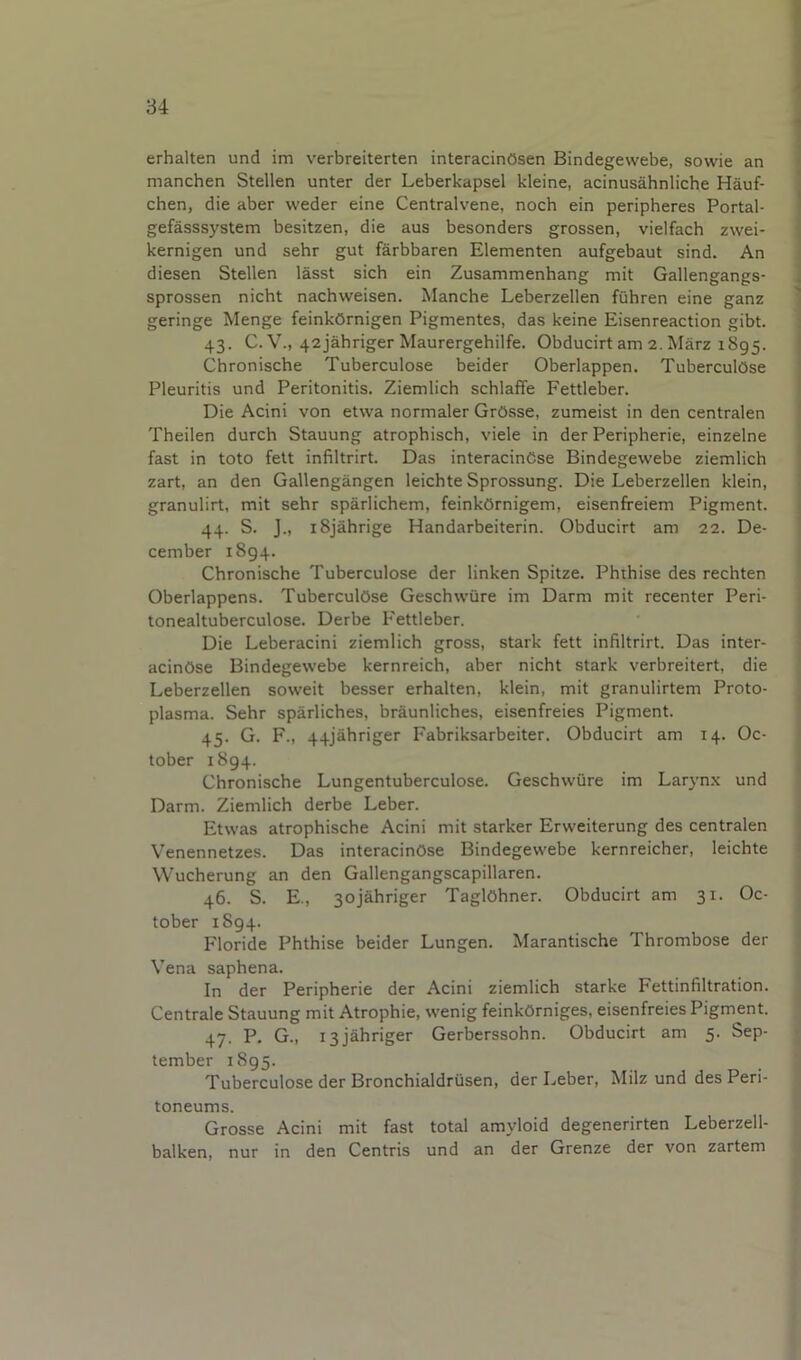 erhalten und im verbreiterten interacinOsen Bindegewebe, sowie an manchen Stellen unter der Leberkapsel kleine, acinusahnliche Hauf- chen, die aber weder eine Centralvene, noch ein peripberes Portal- gefasssystem besitzen, die aus besonders grossen, vielfach zwei- kernigen und sehr gut farbbaren Elementen aufgebaut sind. An diesen Stellen lasst sich ein Zusammenhang mit Gallengangs- sprossen nicht nachweisen. Manche Leberzellen fuhren eine ganz geringe Menge feinkOrnigen Pigmentes, das keine Eisenreaction gibt. 43. C. V., 42jahriger Maurergehilfe. Obducirt am 2. Marz 1895. Chronische Tuberculose beider Oberlappen. TubercuIOse Pleuritis und Peritonitis. Ziemlich schlaffe Fettleber. Die Acini von etwa normaler GrOsse, zumeist in den centralen Theilen durch Stauung atrophisch, viele in der Peripherie, einzelne fast in toto felt infiltrirt. Das interacinCse Bindegewebe ziemlich zart, an den Gallengangen leichte Sprossung. Die Leberzellen klein, granulirt, mit sehr sparlichem, feinkOrnigem, eisenfreiem Pigment. 44. S. J„ iSjahrige Handarbeiterin. Obducirt am 22. De- cember 1894. Chronische Tuberculose der linken Spitze. Phthise des rechten Oberlappens. Tuberculose Geschwiire im Darm mit recenter Peri- tonealtuberculose. Derbe Fettleber. Die Leberacini ziemlich gross, stark fett infiltrirt. Das inter- acinOse Bindegewebe kernreich, aber nicht stark verbreitert, die Leberzellen soweit besser erhalten, klein, mit granulirtem Proto- plasma. Sehr sparliches, braunliches, eisenfreies Pigment. 45. G. F., 44jahriger Fabriksarbeiter. Obducirt am 14. Oc- tober 1894. Chronische Lungentuberculose. Geschwiire im Laryn.x und Darm. Ziemlich derbe Leber. Etwas atrophische Acini mit starker Erweiterung des centralen Venennetzes. Das interacinOse Bindegewebe kernreicher, leichte Wucherung an den Gallengangscapillaren. 46. S. E., 3ojahriger TaglOhner. Obducirt am 31. Oc- tober 1894. Floride Phthise beider Lungen. Marantische Thrombose der Vena saphena. In der Peripherie der Acini ziemlich starke Fettinfiltration. Centrale Stauung mit Atrophie, wenig feinkOrniges, eisenfreies Pigment. 4y. P. G., 13 jahriger Gerberssohn. Obducirt am 5. Sep- tember 1895. Tuberculose der Bronchialdrusen, der Leber, Milz und des Peri- toneums. Grosse Acini mit fast total amyloid degenerirten Leberzell- balken, nur in den Centris und an der Grenze der von zartem