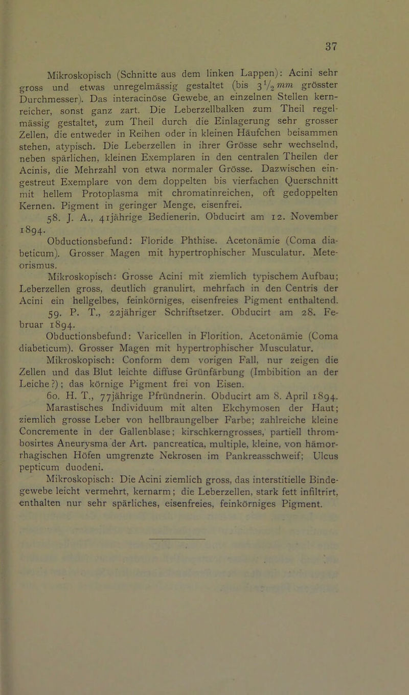 Mikroskopisch (Schnitte aus dem linken Lappen): Acini sehr gross und etwas unregelmassig gestaltet (bis grOsster Durchmesser). Das interacinOse Gewebe. an einzelnen Stellen kern- reicher, sonst ganz zart. Die Leberzellbalken zum Theil regel- massig gestaltet, zum Theil durch die Einlagerung sehr grosser Zellen, die entweder in Reihen oder in kleinen Haufchen beisammen stehen, atypisch. Die Leberzellen in ihrer GrOsse sehr wechselnd, neben sparlichen, kleinen Exemplaren in den centralen Theilen der Acinis, die Mehrzahl von etwa normaler GrOsse. Dazvvischen ein- gestreut Exemplare von dem doppelten bis vierfachen Querschnitt mit hellem Protoplasma mit chromatinreichen, oft gedoppelten Kernen. Pigment in geringer Menge, eisenfrei. 58. J. A., 4ijahrige Bedienerin. Obducirt am 12. November 1894. Obductionsbefund: Floride Phthise. Acetonamie (Coma dia- beticum). Grosser Magen mit hypertrophischer Musculatur. Mete- orismus. Mikroskopisch: Grosse Acini mit ziemlich typischem Aufbau; Leberzellen gross, deutlich granulirt, mehrfach in den Centris der Acini ein hellgelbes, feinkOrniges, eisenfreies Pigment enthaltend. 59. P. T., 22jahriger Schriftsetzer. Obducirt am 28. Fe- bruar 1894. Obductionsbefund: Varicellen in Florition. Acetonamie (Coma diabeticum). Grosser Magen mit hypertrophischer Musculatur. Mikroskopisch: Conform dem vorigen Fall, nur zeigen die Zellen und das Blut leichte diffuse Grunfarbung (Imbibition an der Leiche ?); das kOrnige Pigment frei von Eisen. 60. H. T., yyjahrige Pfriindnerin. Obducirt am 8. April 1894. Marastisches Individuum mit alten Ekchymosen der Haut; ziemlich grosse Leber von hellbraungelber Farbe; zahlreiche kleine Concremente in der Gallenblase; kirschkerngrosses, partiell throm- bosirtes Aneurysma der Art. pancreatica, multiple, kleine, von hamor- rhagischen Hofen umgrenzte Nekrosen im Pankreasschweif; Ulcus pepticum duodeni. Mikroskopisch: Die Acini ziemlich gross, das interstitielle Binde- gewebe leicht vermehrt, kernarm; die Leberzellen, stark fett infiltrirt, enthalten nur sehr sparliches, eisenfreies, feinkOrniges Pigment.