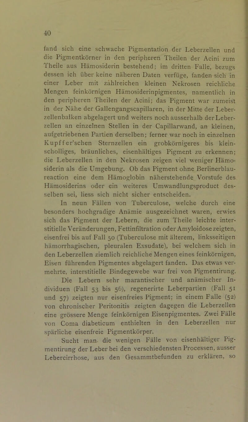 ■40 fand sich eine schwache Pigmentation der Leberzellen und die Pigmentkorner in den peripheren Theilen der Acini zum Theile aus Hamosiderin bestehend; im dritten Falle, bezugs dessen ich iiber keine naheren Daten verfiige, fanden sich in einer Leber mit zahlreichen kleinen Nekrosen reichliche Mengen feinkornigen Hamosiderinpigmentes, namentlich in den peripheren Theilen der Acini; das Pigment war zumeist in der Nahe der Gallengangscapillaren, in der Mitte der Leber- zellenbalken abgelagert und weiters noch ausserhalb der Leber- zellen an einzelnen Stellen in der Capillarwand, an kleinen, aufgetriebenen Partien derselben; ferner war noch in einzelnen Kupffer’schen Sternzellen ein grobkornigeres bis klein- scholliges, braunliches, eisenhaltiges Pigment zu erkennen; die Leberzellen in den Nekrosen zeigen viel weniger Hamo- siderin als die Umgebung. Ob das Pigment ohne Berlinerblau- reaction eine dem Hamoglobin naherstehende Vorstufe des Hamosiderins oder ein weiteres Umwandlungsproduct des- selben sei, Hess sich nicht sicher entscheiden. In neun Fallen von Tuberculose, welche durch eine besonders hochgradige Anamie ausgezeichnet waren, erwies sich das Pigment der Lebern, die zum Theile leichte inter- stitielle Veranderungen, Fettinfiltration oder Amyloidosezeigten, eisenfrei bis auf Fall 50 (Tuberculose mit alterem, linksseitigen hamorrhagischen, pleuralen Exsudate), bei welchem sich in den Leberzellen ziemlich reichliche Mengen eines feinkornigen, Eisen fiihrenden Pigmentes abgelagert fanden. Das etwas ver- mehrte, interstitielle Bindegewebe war frei von Pigmentirung. Die Lebern sehr marantischer und anamischer In- dividuen (F'all 53 bis 56), regenerirte Leberpartien (Fall 51 und 57) zeigten nur eisenfreies Pigment; in einem Falle (52) von chronischer Peritonitis zeigten dagegen die Leberzellen eine grossere Menge feinkornigen Eisenpigmentes. Zwei Falle von Coma diabeticum enthielten in den Leberzellen nur sparliche eisenfreie Pigmentkorper. Sucht man. die wenigen Falle von eisenhaltiger Pig- mentirung der Leber bei den verschiedensten Processen, ausser Lebercirrhose, aus den Gesammtbefunden zu erklaren, so