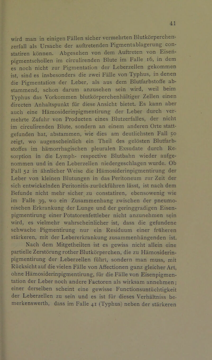 wird man in einigen Fallen sicher verinehrten Blutkorperchen- zerfall als Ursache der auftretenden Pigmentablagerung con- statiren konnen. Abgesehen von dem Auftreten von Eisen- pigmentschollen im circulirenden Blute im Falle i6, in dem es noch nicht zur Pigmentation der Leberzellen gekommen ist, sind es insbesonders die zwei Falle von Typhus, in denen die Pigmentation der Leber, als aus dem Blutfarbstoffe ab- stammend, schon darum anzusehen sein wird, weil beim Typhus das Vorkommen blutkorperchenhaltiger Zellen einen directen Anhaltspunkt fiir diese Ansicht bietet. Es kann aber auch eine Hamosiderinpigmentirung der Leber durch ver- mehrte Zufuhr von Producten eines Blutzerfalles, der nicht im circulirenden Blute, sondern an einem anderen Orte statt- gefunden hat, abstammen, wie dies am deutlichsten Fall 50 zeigt, wo augenscheinlich ein Theil des gelosten Blutfarb- stoffes im hamorrhagischen pleuralen Exsudate durch Re- sorption in die Lymph- respective Blutbahn wieder aufge- nommen und in den Leberzellen niedergeschlagen wurde. Ob Fall 52 in ahnlicher Weise die Hamosiderinpigmentirung der Leber von kleinen Blutungen in das Peritoneum zur Zeit der sich entwickelnden Peritonitis.zuriickfiihren lasst, ist nach dem Befunde nicht mehr sicher zu constatiren, ebensowenig wie im Falle 39, wo ein Zusammenhang zwischen der pneumo- nischen Erkrankung der Lunge und der geringgradigen Eisen- pigmentirung einer Potatorenfettleber nicht anzunehmen sein wird, es vielmehr wahrscheinlicher ist, dass die gefundene schwache Pigmentirung nur ein Residuum einer friiheren starkeren, mit der Lebererkrankung zusammenhangenden ist. Nach dem Mitgetheilten ist es gewiss nicht allein eine partielle Zerstorung rother Blutkorperchen, die zu Hamosiderin- pigmentirung der Leberzellen fuhrt, sondern man muss, mit Riicksicht auf die vielen Falle von Affectionen ganz gleicher Art, ohne Hamosiderinpigmentirung, fiir die Falle von Eisenpigmen- tation der Leber noch andere Factoren als wirksam annehmen; einer derselben scheint eine gewisse Functionsuntiichtigkeit der Leberzellen zu sein und es ist fur dieses Verhaltniss be- merkenswerth, dass im Falle 41 (Typhus) neben der starkeren