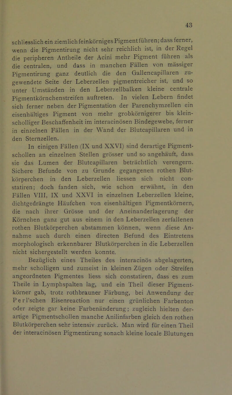 schliesslich ein ziemlichfeinkornigesPigmentfiihren; dass ferner, wenn die Pigmentirung nicht sehr reichlich ist, in der Regel die peripheren Antheile der Acini mehr Pigment fiihren als die centralen, und dass in manchen Fallen von massiger Pigmentirung ganz deutlich die den Gallencapillaren zu- gewendete Seite der Leberzellen pigmentreicher ist, und so unter Umstanden in den Leberzellbalken kleine centrale Pigmentkdrnchenstreifen auftreten. In vielen Lebern findet sich ferner neben der Pigmentation der Parenchymzellen ein eisenhaltiges Pigment von mehr grobkornigerer bis klein- scholliger Beschaffenheit im interacinosen Bindegewebe, ferner in einzelnen Fallen in der Wand der Blutcapillaren und in den Sternzellen. In einigen Fallen (IX und XXVI) sind derartige Pigment- schollen an einzelnen Stellen grosser und so angehauft, dass sie das Lumen der Blutcapillaren betrachtlich verengern. Sichere Befunde von zu Grunde gegangenen rothen Blut- korperchen in den Leberzellen Hessen sich nicht con- statiren; doch fanden sich, wie schon erwahnt, in den Fallen VIII, IX und XXVI in einzelnen Leberzellen kleine, dichtgedrangte Haufchen von eisenhaltigen Pigmentkornern, die nach ihrer Grosse und der Aneinanderlagerung der Kornchen ganz gut aus einem in den Leberzellen zerfallenen rothen Blutkorperchen abstammen konnen, wenn diese An- nahme auch durch einen directen Befund des Eintretens morphologisch erkennbarer Blutkorperchen in die Leberzellen nicht sichergestellt werden konnte. Beziiglich eines Theiles des interacinos abgelagerten, mehr scholligen und zumeist in kleinen Ziigen oder Streifen angeordneten Pigmentes Hess sich constatiren, dass es zum Theile in Lymphspalten lag, und ein Theil dieser Pigment- korner gab, trotz rothbrauner Farbung, bei Anwendung der Perl’schen Eisenreaction nur einen griinlichen Farbenton Oder zeigte gar keine Farbenanderung; zugleich hielten der- artige Pigmentschcllen manche Anilinfarben gleich den rothen Blutkorperchen sehr intensiv zuriick. Man wird fiir einen Theil der interacinosen Pigmentirung sonach kleine locale Blutungen