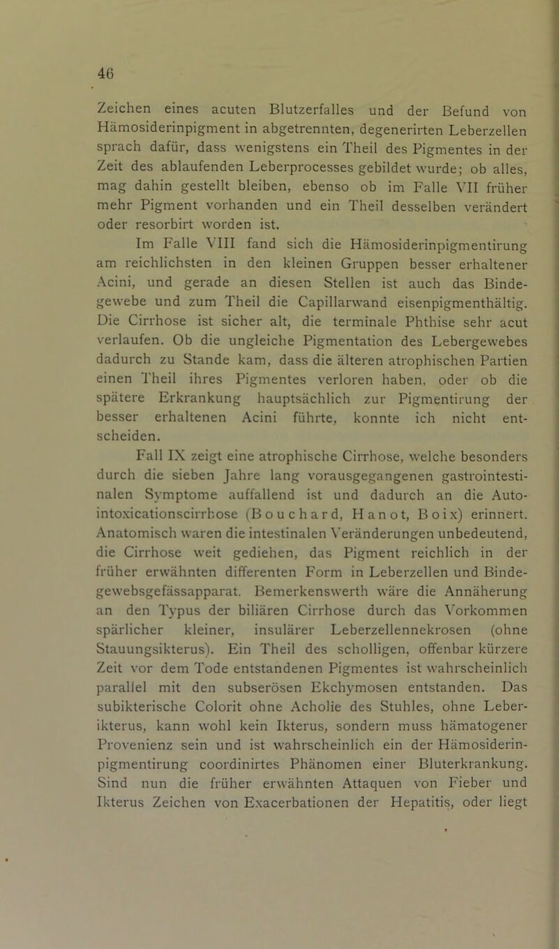 Zeichen eines acuten Blutzerfalles und der Befund von Hamosiderinpigment in abgetrennten, degenerirten Leberzellen sprach dafiir, dass wenigstens ein Theil des Pigmentes in der Zeit des ablaufenden Leberprocesses gebildet wurde; ob alles, mag dahin gestellt bleiben, ebenso ob im Falle VII friiher ^ mehr Pigment vorhanden und ein Theil desselben verandert Oder resorbirt worden ist. Im Falle \ III land sich die Hamosiderinpigmentirung am reichlichsten in den kleinen Gruppen besser erhaltener Acini, und gerade an diesen Stellen ist auch das Binde- gewebe und zum Theil die Capillarwand eisenpigmenthaltig. Die Cirrhose ist sicher alt, die terminale Phthise sehr acut verlaufen. Ob die ungleiche Pigmentation des Lebergewebes dadurch zu Stande kam, dass die alteren atrophischen Partien einen Theil ihres Pigmentes verloren haben, oder ob die spatere Erkrankung hauptsachlich zur Pigmentirung der besser erhaltenen Acini fiihrte, konnte ich nicht ent- scheiden. Fall IX zeigt eine atrophische Cirrhose, welche besonders durch die sieben Jahre lang vorausgegangenen gastrointesti- nalen Symptome auffallend ist und dadurch an die Auto- intoxicationscirrbose (Bouchard, Hanot, Boix) erinnert. Anatomisch waren die intestinalen Veranderungen unbedeutend, die Cirrhose weit gediehen, das Pigment reichlich in der fruher erwahnten differenten Form in Leberzellen und Binde- j gewebsgefassapparat. Bemerkenswerth ware die Annaherung an den Typus der biliaren Cirrhose durch das Vorkommen sparlicher kleiner, insularer Leberzellennekrosen (ohne | Stauungsikterus). Ein Theil des scholligen, offenbar kurzere | Zeit vor dem Tode entstandenen Pigmentes ist wahrscheinlich j parallel mit den subserosen Ekchymosen entstanden. Das | subikterische Colorit ohne Acholie des Stuhles, ohne Leber- ikterus, kann wohl kein Ikterus, sondern muss hamatogener Provenienz sein und ist wahrscheinlich ein der Hamosiderin- pigmentirung coordinirtes Phanomen einer Bluterkrankung. Sind nun die fruher erwahnten Attaquen von Fieber und Ikterus Zeichen von Exacerbationen der Hepatitis, oder liegt