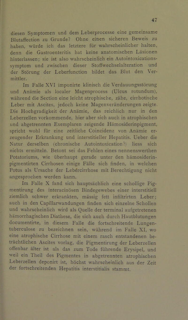 diesen Symptomen und dem Leberprocesse eine gemeinsame Blutaffection zu Grunde? Ohne einen sicheren Beweis zu haben, wurde ich das letztere fiir wahrscheinlicher halten, denn die Gastroenteritis hat keine anatomischen Lasionen hinterlassen; sie ist also wahrscheinlich ein Autointoxications- symptom und zwischen dieser Stoffwechselalteration und der Storung der Leberfunction bildet das Blut den Ver- mittler. Im Falle XVI imponirte klinisch die Verdauungsstorung und Anamie als localer Magenprocess (Ulcus rotundum), wahrend die Section eine leicht atrophische, zahe, cirrhotische Leber mit Ascites, jedoch keine Magenveranderungen zeigte. Die Hochgradigkeit der Anamie, das reichlich nur in den Leberzellen vorkommende, hier aber sich auch in atrophischen und abgetrennten Exemplaren zeigende Hamosiderinpigment, spricht wohl fiir eine zeitliche Coincidenz von Anamie er- zeugender Erkrankung und interstitieller Hepatitis. Ueber die Natur derselben (chronische Autointoxication?) Hess sich nichts ermitteln. Betont sei das Fehlen eines nennenswerthen Potatoriums, wie iiberhaupt gerade unter den hamosiderin- pigmentirten Cirrhosen einige Falle sich finden, in welchen Potus als Ursache der Lebdrcirrhose mit Berechtigung nicht angesprochen werden kann. Im Falle X fand sich hauptsachlich eine schollige Pig- mentirung des interacinosen Bindegewebes einer interstitiell ziemlich schwer erkrankten, massig fett infiltrirten Leber; auch in den Capillarwandungen finden sich einzelne Schollen und wahrscheinlich wird als Quelle der terminal aufgetretenen hamorrhagischen Diathese, die sich auch durch Hautblutungen documentirte, in diesem Falle die fortschreitende Lungen- tuberculose zu bezeichnen sein, wahrend im Falle XI, wo eine atrophische Cirrhose mit einem rasch entstandenen be- trachtlichen Ascites vorlag, die Pigmentirung der Leberzellen offenbar alter ist als das zum Tode fiihrende Erysipel, und well ein Theil des Pigmentes in abgetrennten atrophischen Leberzellen deponirt ist, hochst wahrscheinlich aus der Zeit der fortschreitenden Hepatitis interstitialis stammt.