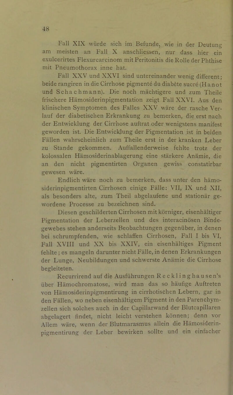 Fall XIX wiirde sich im Befunde, wie in der Deutung am meisten an Fall X anschliessen, nur dass hier ein exulcerirtes Flexurcarcinom mit Peritonitis die Rolle der Phthise mit Pneumothorax inne hat. Fall XXV und XXVI sind untereinander wenig different; beiderangiren in die Cirrhose pigmente du diab^te sucrd(Hanot und Schachmann). Die noch machtigere und zum Theile frischere Hamosiderinpigmentation zeigt Fall XXVI. Aus den klinischen Symptomen des Falles XXV ware der rasche Ver- lauf der diabetischen Erkrankung zu bemerken, die erst nach der Entwicklung der Cirrhose auftrat oder wenigstens manifest geworden ist. Die Entwicklung der Pigmentation ist in beiden Fallen wahrscheinlich zum Theile erst in der kranken Leber zu Stande gekommen. Auffallenderweise fehlte trotz der kolossalen Hamosiderinablagerung eine starkere Anamie, die an den nicht pigmentirten Organen gewiss constatirbar gewesen ware. Endlich ware noch zu bemerken, dass unter den hamo- siderinpigmentirten Cirrhosen einige Falle: VII, IX und XII, als besonders alte, zum Theil abgelaufene und stationar ge- wordene Processe zu bezeichnen sind, Diesen geschilderten Cirrhosen mit korniger, eisenhaltiger Pigmentation der Leberzellen und des interacinosen Binde- gewebes stehen anderseits Beobachtungen gegeniiber, in denen bei schrumpfenden, wie schlaffen Cirrhosen, Fall I bis VI, P^all XVIII und XX bis XXIV, ein eisenhaltiges Pigment fehlte ; es mangeln darunter nicht Falle, in denen Erkrankungen der Lunge, Neubildungen und schwerste Anamie die Cirrhose begleiteten. Recurrirend auf die Ausfiihrungen Reckling hausen’s iiber Hamochromatose, wird man das so haufige Auftreten von Hamosiderinpigmentirung in cirrhotischen Lebern, gar in den Fallen, w'O neben eisenhaltigem Pigment in den Parenchym- zellen sich solches auch in der Capillarwand der Blutcapillaren abgelagert findet, nicht leicht verstehen konnen; denn vor .Allem ware, wenn der Blutmarasmus allein die Hamosiderin- pigmentirung der Leber bewirken sollte und ein einfacher