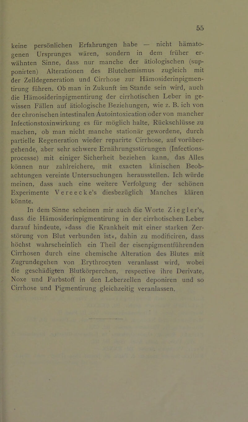 keine personlichen Erfahrungen habe — nicht hamato- genen Ursprunges waren, sondern in dem friiher er- wahnten Sinne, dass nur manche der atiologischen (sup- ponirten) Alterationen des Blutchemismus zugleich mit der Zelldegeneration und Cirrhose zur Hamosiderinpigmen- tirung fiihren. Ob man in Zukunft im Stande sein wird, auch die Hamosiderinpigmentirung der cirrhotischen Leber in ge- wissen Fallen auf atiologische Beziehungen, wie z. B. ich von der chronischen intestinalen Autointoxication oder von mancher Infectionstoxinwirkung es fiir moglich halte, Riickschliisse zu machen, ob man nicht manche stationar gewordene, durch partielle Regeneration wieder reparirte Cirrhose, auf voriiber- gehende, aber sehr schwere Ernahrungsstorungen (Infections- processe) mit einiger Sicherheit beziehen kann, das Alles konnen nur zahlreichere, mit exacten klinischen Beob- achtungen vereinte Untersuchungen herausstellen. Ich wiirde meinen, dass auch eine weitere Verfolgung der schonen Experimente Vereecke’s diesbeziiglich Manches klaren konnte. In dem Sinne scheinen mir auch die Worte Ziegler’s, dass die Hamosiderinpigmentirung in der cirrhotischen Leber darauf hindeute, »dass die Krankheit mit einer starken Zer- storung von Blut verbunden ist«, dahin zu modificiren, dass hochst wahrscheinlich ein Theil der eisenpigmentfiihrenden Cirrhosen durch eine chemische Alteration des Blutes mit Zugrundegehen von Erythrocyten veranlasst wird, wobei die geschadigten Blutkorperchen, respective ihre Derivate, Noxe und Farbstoff in den Leberzellen deponiren und so Cirrhose und Pigmentirung gleichzeitig veranlassen.