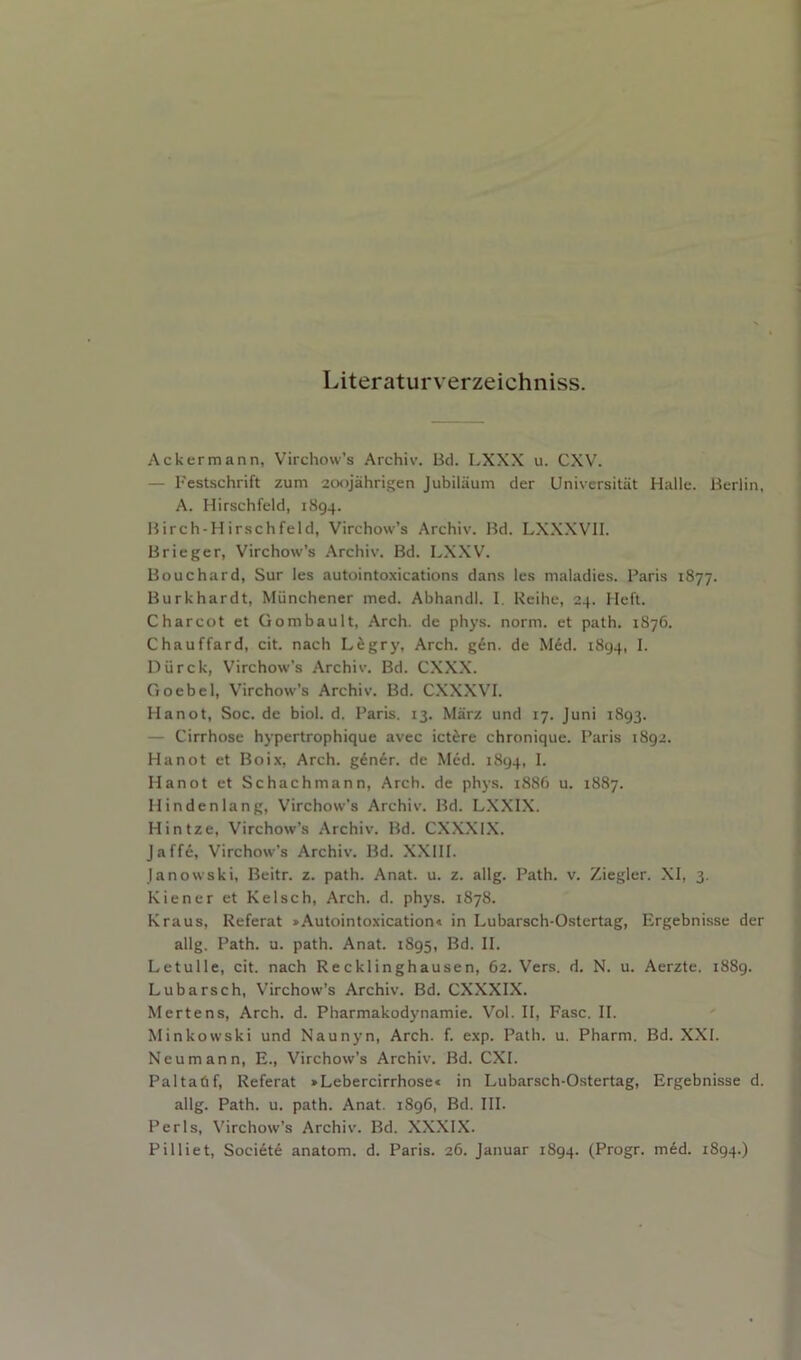 Literaturverzeichniss. Ackermann, Virchow’s Archiv. Bci. LXXX u. CXV. — I'estschrift zum 20<ijahrigen Jubiliium der Universitiit Halle. Berlin, A. Hirschfeld, 1894. Birch-H irschfeld, Virchow’s Archiv. Bd. LXXXVII. Brieger, Virchow’s Archiv. Bd. LXXV. Bouchard, Sur les autointoxications dans les maladies. Paris 1877. Burkhardt, Miinchener med. Abhandl. I. Reihe, 24. Heft. Charcot et Gombault, Arch, de phys. norm, et path. 1876. Chauffard, cit. nach Lfigry, Arch. g6n. de M6d. 1894, I. Diirck, Virchow’s Archiv. Bd. CXXX. Goebel, Virchow’s Archiv. Bd. CXXXVI. Hanot, Soc. de biol. d. Paris. 13. Marz und 17. Juni 1893. — Cirrhose hypertrophique avec ict^re chronique. Paris 1892. Hanot et Boix, Arch, gdner. de Med. 1894, I. Hanot et Schachmann, Arch, de phys. 1886 u. 1887. Hindenlang, Virchow’s Archiv. Bd. LXXIX. Hintze, Virchow’s Archiv. Bd. CXXXIX. Jaffe, Virchow’s Archiv. Bd. XXIII. Janowski, Beitr. z. path. Anat. u. z. allg. Path. v. Ziegler. XI, 3. Kiener et Kelsch, Arch. d. phys. 1878. Kraus, Referat »Autointoxication« in Lubarsch-Ostertag, Ergebnisse der allg. Path. u. path. Anat. 1895, Bd. II. Letulle, cit. nach Recklinghausen, 62. Vers. d. N. u. Aerzte. 1889. Lubarsch, Virchow’s Archiv. Bd. CXXXIX. Mertens, Arch. d. Pharmakodynamie. Vol. II, Ease. II. Minkowski und Naunyn, Arch. f. exp. Path. u. Pharm. Bd. XXI. Neumann, E., Virchow’s Archiv. Bd. CXI. Paltadf, Referat »Lebercirrhose* in Lubarsch-Ostertag, Ergebnisse d. allg. Path. u. path. Anat. 1896, Bd. III. Peris, \'irchow’s Archiv. Bd. XXXIX. Pilliet, Soci6t6 anatom, d. Paris. 26. Januar 1894. (Progr. med. 1894.)