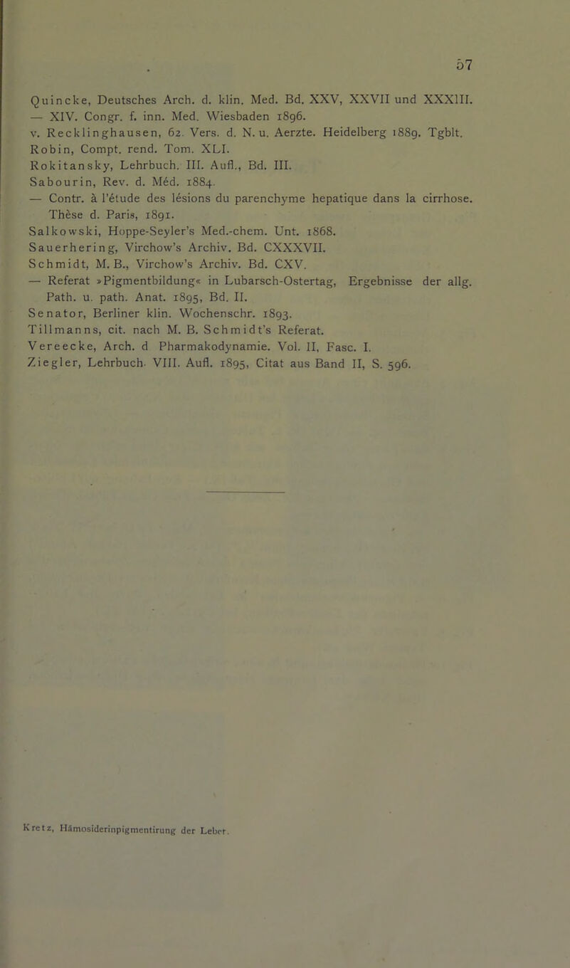 Quincke, Deutsches Arch. d. klin. Med. Bd. XXV, XXVII und XXXIII. — XIV. Congr. f. inn. Med. Wiesbaden i8g6. V. Recklinghausen, 62. Vers. d. N. u. Aerzte. Heidelberg 1889. Tgblt. Robin, Compt. rend. Tom. XLI. Rokitansky, Lehrbuch. III. Aufl., Bd. III. Sabourin, Rev. d. M6d. 1884. — Contr. a I’dtude des lesions du parenchyme hepatique dans la cirrhose. Th^se d. Paris, i8gi. Salkowski, Hoppe-Seyler’s Med.-chem. Unt. 1868. Sauerhering, Virchow’s Archiv. Bd. CXXXVII. Schmidt, M. B., Virchow’s Archiv. Bd. CXV. — Referat »Pigmentbildung« in Lubarsch-Ostertag, Ergebnisse der allg. Path. u. path. Anat. 1895, Bd. II. Senator, Berliner klin. Wochenschr. 1893. Tillmanns, cit. nach M. B. Schmidt’s Referat. Vereecke, Arch, d Pharmakodynamie. Vol. II, Fasc. I. Ziegler, Lehrbuch- VIII. Aufl. 1895, Citat aus Band II, S. 596. Kretz, HSmosiderinpigmentirung der Leber.