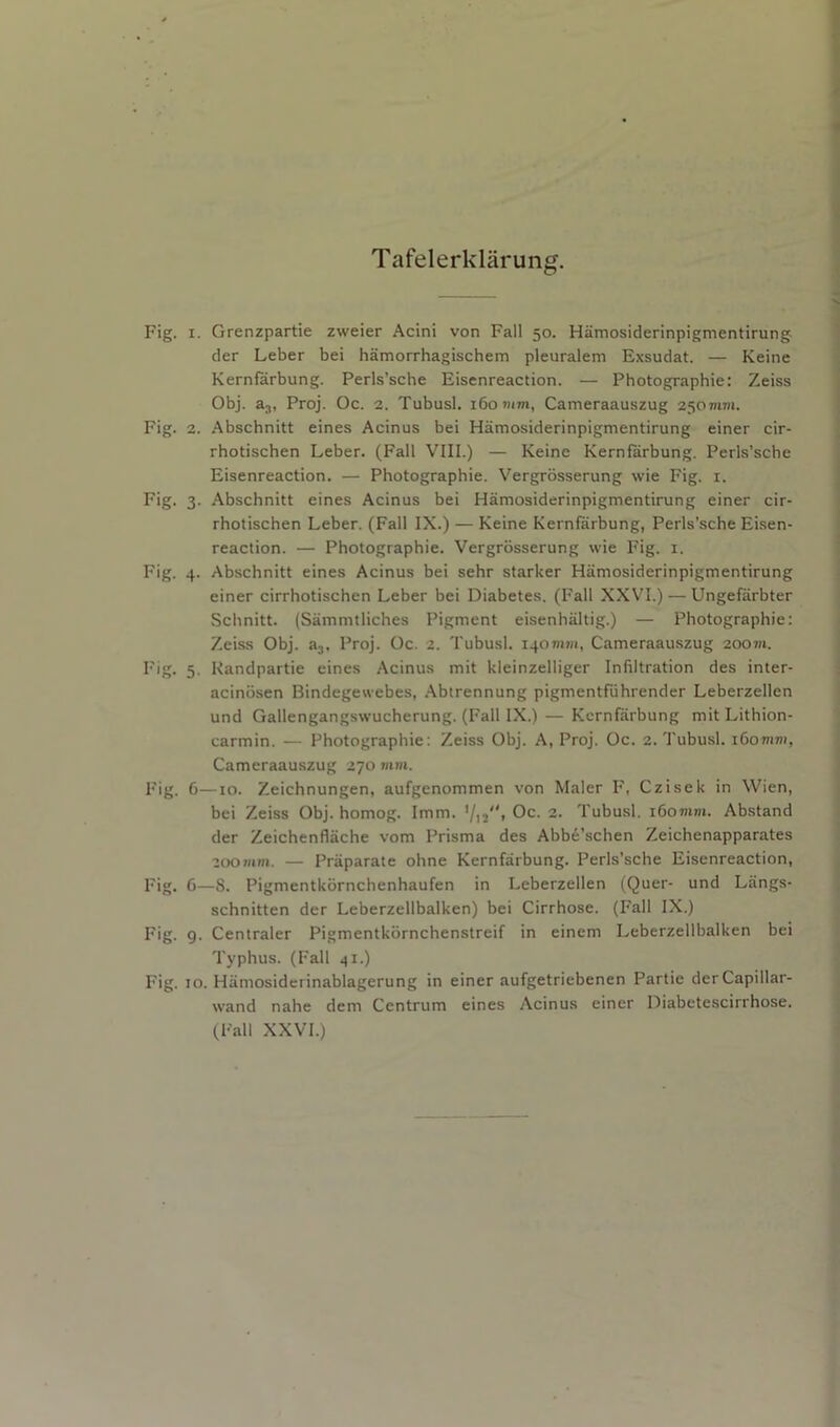 Tafelerkliirung. Fig. I. Grenzpartie zweier Acini von Fall 50. Hamosiderinpigmentirung der Leber bei hamorrhagischem pleuralem Exsudat. — Keine Kernfarbung. Perls’sche Eisenreaction. — Photographie: Zeiss Obj. aj, Proj. Oc. 2. Tubusl. 160 mm, Cameraauszug 250mm. Fig. 2. Abschnitt eines Acinus bei Hamosiderinpigmentirung einer cir- rhotischen Leber. (Fall VIII.) — Keine Kernfarbung. Perls’sche Eisenreaction. — Photographie. Vergrosserung wie Fig. i. Fig. 3. Abschnitt eines Acinus bei Hamosiderinpigmentirung einer cir- rhotischen Leber. (Fall IX.) — Keine Kernfarbung, Perls’sche Eisen- reaction. — Photographie. Vergrosserung wie Fig. i. Fig. 4. Abschnitt eines Acinus bei sehr starker Hamosiderinpigmentirung einer cirrhotischen Leber bei Diabetes. (Fall XXVI.) — Ungefiirbter Schnitt. (Sammtliches Pigment eisenhaltig.) — Photographie: Zeiss Obj. aj, Proj. Oc. 2. Tubusl. 140mm, Cameraauszug 200m. Fig. 5. Kandpartie eines Acinus mit kleinzelliger Infiltration des inter- acinbsen Bindegewebes, .Abtrennung pigmentfuhrender Leberzellen und Gallengangswucherung. (Fall IX.) — Kernfarbung mit Lithion- carmin. — Photographie: Zeiss Obj. A, Proj. Oc. 2. Tubusl. i6omm, Cameraauszug 270 mm. Fig. 6—10. Zeichnungen, aufgenommen von Maler F, Czisek in Wien, bei Zeiss Obj. homog. Imm. Oc. 2. Tubusl. i6omm. Abstand der Zeichenflache vom Prisma des Abb^’schen Zeichenapparates nyomm. — Praparate ohne Kernfarbung. Perls’sche Eisenreaction, Fig. 6—8. Pigmentkornchenhaufen in Leberzellen (Quer- und Langs- schnitten der Leberzellbalken) bei Cirrhose. (Fall IX.) Fig. 9. Centraler Pigmentkornchenstreif in einem Leberzellbalken bei Typhus. (Fall 41.) Fig. 10. Hamosiderinablagerung in einer aufgetriebenen Partie der Capillar- wand nahe dem Centrum eines Acinus einer Diabetescirrhose. (Fall XXVI.)