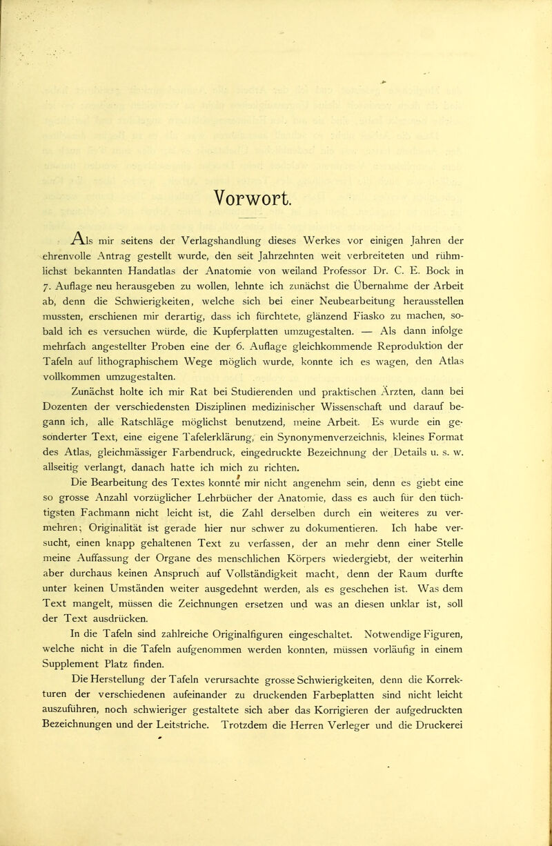 Vorwort. Als mir seitens der Verlagshandlung dieses Werkes vor einigen Jahren der ehrenvolle Antrag gestellt wurde, den seit Jahrzehnten weit verbreiteten und rühm- lichst bekannten Handatlas der Anatomie von weiland Professor Dr. C. E. Bock in 7. Auflage neu herausgeben zu wollen, lehnte ich zunächst die Übernahme der Arbeit ab, denn die Schwierigkeiten, welche sich bei einer Neubearbeitung herausstellen mussten, erschienen mir derartig, dass ich fürchtete, glänzend Fiasko zu machen, so- bald ich es versuchen würde, die Kupferplatten umzugestalten. — Als dann infolge mehrfach angestellter Proben eine der 6. Auflage gleichkommende Reproduktion der Tafeln auf lithographischem Wege möglich wurde, konnte ich es wagen, den Atlas vollkommen umzugestalten. Zunächst holte ich mir Rat bei Studierenden und praktischen Ärzten, dann bei Dozenten der verschiedensten Disziplinen medizinischer Wissenschaft und darauf be- gann ich, alle Ratschläge möglichst benutzend, meine Arbeit. Es wurde ein ge- sonderter Text, eine eigene Tafelerklärung, ein Synonymenverzeichnis, kleines Format des Atlas, gleichmässiger Farbendruck, eingedruckte Bezeichnung der Details u. s. w. allseitig verlangt, danach hatte ich mich zu richten. Die Bearbeitung des Textes konnte mir nicht angenehm sein, denn es giebt eine so grosse Anzahl vorzüglicher Lehrbücher der Anatomie, dass es auch für den tüch- tigsten Fachmann nicht leicht ist, die Zahl derselben durch ein weiteres zu ver- mehren; Originalität ist gerade hier nur schwer zu dokumentieren. Ich habe ver- sucht, einen knapp gehaltenen Text zu verfassen, der an mehr denn einer Stelle meine Auflassung der Organe des menschlichen Körpers wiedergiebt, der weiterhin aber durchaus keinen Anspruch auf Vollständigkeit macht, denn der Raum durfte unter keinen Umständen weiter ausgedehnt werden, als es geschehen ist. Was dem Text mangelt, müssen die Zeichnungen ersetzen und was an diesen unklar ist, soll der Text ausdrücken. In die Tafeln sind zahlreiche Originalfiguren eingeschaltet. Notwendige Figuren, welche nicht in die Tafeln aufgenommen werden konnten, müssen vorläufig in einem Supplement Platz finden. Die Herstellung der Tafeln verursachte grosse Schwierigkeiten, denn die Korrek- turen der verschiedenen aufeinander zu druckenden Farbeplatten sind nicht leicht auszuführen, noch schwieriger gestaltete sich aber das Korrigieren der aufgedruckten Bezeichnungen und der Leitstriche. Trotzdem die Herren Verleger und die Druckerei