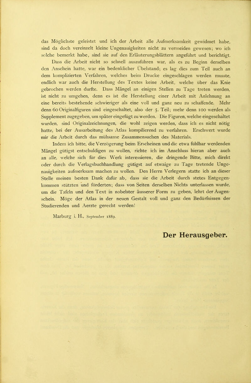 das Möglichste geleistet und ich der Arbeit alle Aufmerksamkeit gewidmet habe, sind da doch vereinzelt kleine Ungenauigkeiten nicht zu vermeiden gewesen; wo ich solche bemerkt habe, sind sie auf den Erläuterungsblättern angeführt und berichtigt. Dass die Arbeit nicht so schnell auszuführen war, als es zu Beginn derselben den Anschein hatte, war ein bedenklicher Übelstand; es lag dies zum Teil auch an dem komplizierten Verfahren, welches beim Drucke eingeschlagen werden musste, endlich war auch die Herstellung des Textes keine Arbeit, welche über das Knie gebrochen werden durfte. Dass Mängel an einigen Stellen zu Tage treten werden, ist nicht zu umgehen, denn es ist die Herstellung einer Arbeit mit Anlehnung an eine bereits bestehende schwieriger als eine voll und ganz neu zu schaffende. Mehr denn 6o Originalfiguren sind eingeschaltet, also der 5. Teil; mehr denn 100 werden als Supplement zugegeben, um später eingefügt zu werden. Die Figuren, welche eingeschaltet wurden, sind Originalzeichnungen, die wohl zeigen werden, dass ich es nicht nötig hatte, bei der Ausarbeitung des Atlas kompilierend zu verfahren. Erschwert wurde mir die Arbeit durch das mühsame Zusammensuchen des Materials. Indem ich bitte, die Verzögerung beim Erscheinen und die etwa fühlbar werdenden Mängel gütigst entschuldigen zu wollen, richte ich im Anschluss hieran aber auch an alle, welche sich für dies Werk interessieren, die dringende Bitte, mich direkt oder durch die Verlagsbuchhandlung gütigst auf etwaige zu Tage tretende Unge- nauigkeiten aufmerksam machen zu wollen. Den Herrn Verlegern statte ich an dieser Stelle meinen besten Dank dafür ab, dass sie die Arbeit durch stetes Entgegen- kommen stützten und förderten; dass von Seiten derselben Nichts unterlassen wurde, um die Tafeln und den Text in nobelster äusserer Form zu geben, lehrt der Augen- schein. Möge der Atlas in der neuen Gestalt voll und ganz den Bedürfnissen der Studierenden und Aerzte gerecht werden! Marburg i. H., September 1889. Der Herausgeber.