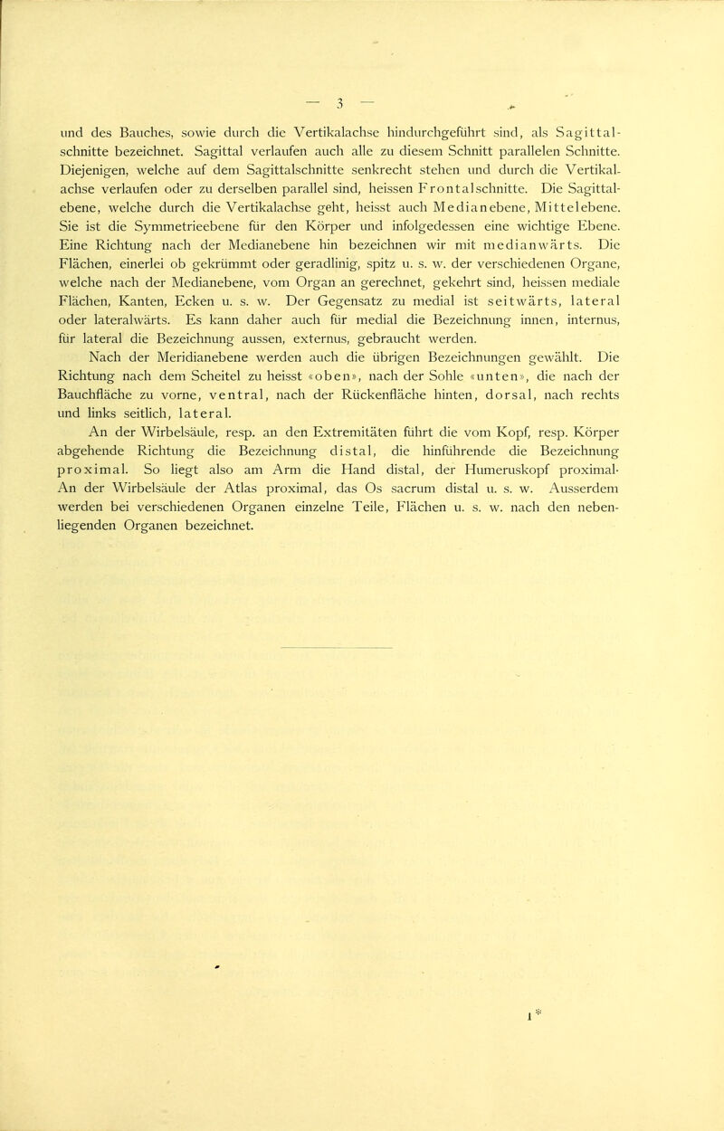 und des Bauches, sowie durch die Vertikalachse hindurchgeführt sind, als Sagittal- schnitte bezeichnet. Sagittal verlaufen auch alle zu diesem Schnitt parallelen Schnitte. Diejenigen, welche auf dem Sagittalschnitte senkrecht stehen und durch die Vertikal- achse verlaufen oder zu derselben parallel sind, heissen Frontal schnitte. Die Sagittal- ebene, welche durch die Vertikalachse geht, heisst auch Median ebene, Mittel ebene. Sie ist die Symmetrieebene für den Körper und infolgedessen eine wichtige Ebene. Eine Richtung nach der Medianebene hin bezeichnen wir mit medianwärts. Die Flächen, einerlei ob gekrümmt oder geradlinig, spitz u. s. w. der verschiedenen Organe, welche nach der Medianebene, vom Organ an gerechnet, gekehrt sind, heissen mediale Flächen, Kanten, Ecken u. s. w. Der Gegensatz zu medial ist seitwärts, lateral oder lateralwärts. Es kann daher auch für medial die Bezeichnung innen, internus, für lateral die Bezeichnung aussen, externus, gebraucht werden. Nach der Meridianebene werden auch die übrigen Bezeichnungen gewählt. Die Richtung nach dem Scheitel zu heisst «oben», nach der Sohle «unten», die nach der Bauchfläche zu vorne, ventral, nach der Rückenfläche hinten, dorsal, nach rechts und links seitlich, lateral. An der Wirbelsäule, resp. an den Extremitäten führt die vom Kopf, resp. Körper abgehende Richtung die Bezeichnung distal, die hinführende die Bezeichnung proximal. So liegt also am Arm die Hand distal, der Humeruskopf proximal- An der Wirbelsäule der Atlas proximal, das Os sacrum distal u. s. w. Ausserdem werden bei verschiedenen Organen einzelne Teile, Flächen u. s. w. nach den neben- liegenden Organen bezeichnet. 1*