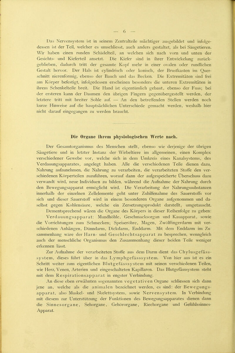 Das Nervensystem ist in seinem Zentralteile mächtiger ausgebildet und infolge- dessen ist der Teil, welcher es umschliesst, auch anders gestaltet, als bei Säugetieren. Wir haben einen runden Schädelteil, an welchen sich nach vorn und unten der Gesichts- und Kieferteil ansetzt. Die Kiefer sind in ihrer Entwickelung zurück- geblieben, dadurch tritt der gesamte Kopf mehr in einer ovalen oder rundlichen Gestalt hervor. Der Hals ist cylindrisch oder konisch, der Brustkasten im Quer- schnitt nierenförmig, ebenso der Bauch und das Becken. Die Extremitäten sind frei am Körper befestigt, infolgedessen erscheinen besonders die unteren Extremitäten in ihrem Schenkelteile breit. Die Hand ist eigentümlich gebaut, ebenso der Fuss; bei der ersteren kann der Daumen den übrigen Fingern gegenübergestellt werden, der letztere tritt mit breiter Sohle auf. — An den betreffenden Stellen werden noch kurze Hinweise auf die hauptsächlichen Unterschiede gemacht werden, weshalb hier nicht darauf eingegangen zu werden braucht. Die Organe ilirem physiologischen Werte nacli. Der Gesamtorganismus des Menschen stellt, ebenso wie derjenige der übrigen Säugetiere und in letzter Instanz der Wirbeltiere im allgemeinen, einen Komplex verschiedener Gewebe vor, welche sich in dem Umkreis eines Kanalsystems, des Verdauungsapparates, angelegt haben. Alle die verschiedenen Teile dienen dazu, Nahrung aufzunehmen, die Nahrung zu verarbeiten, die verarbeiteten Stoffe den ver- schiedenen Körperteilen zuzuführen, worauf dann der aufgespeicherte Überschuss dazu verwandt wird, neue Individuen zu bilden, während die Aufnahme der Nahrung durch den Bewegungsapparat ermöglicht wird. Die Verarbeitung der Nahrungssubstanzen innerhalb der einzelnen Zellelemente geht unter Zuhilfenahme des Sauerstoffs vor sich und dieser Sauerstoff wird in einem besonderen Organe aufgenommen und da- selbst gegen Kohlensäure, welche ein Zersetzungsprodukt darstellt, umgetauscht. Dementsprechend wären die Organe des Körpers in dieser Reihenfolge zu geben: Verdauungsapparat: Mundhöhle, Geschmacksorgan und Kauapparat, sowie die Vorrichtungen zum Schmecken; Speiseröhre, Magen, Zwölffingerdarm mit ver- schiedenen Anhängen, Dünndarm, Dickdarm, Enddarm. Mit dem Enddarm im Zu sammenhang wäre der Harn- und Geschlechtsapparat zu besprechen, wenngleich auch der menschliche Organismus den Zusammenhang dieser beiden Teile weniger erkennen lässt. Zur Aufnahme der verarbeiteten Stoffe aus dem Darm dient das Chylusgefäss- system, dieses führt über in das Lymphgefässsystem. Von hier aus ist es ein Schritt weiter zum eigentlichen Blutgefässsystem mit seinen verschiedenen Teilen, wie Herz, Venen, Arterien und eingeschalteten Kapillaren. Das Blutgefässsystem steht mit dem Respirationsapparat in engster Verbindung. An diese eben erwähnten sogenannten vegetativen Organe schliessen sich dann jene an, welche als die animalen bezeichnet werden, es sind: der Bewegungs- apparat, also Muskel- und Skelettsystem, sowie Nervensystem. In Verbindung mit diesem zur Unterstützung der Funktionen des Bewegungsapparates dienen dann die Sinnesorgane, Sehorgane, Gehörorgane, Riechorgane und Gefühlssinnes- Apparat.