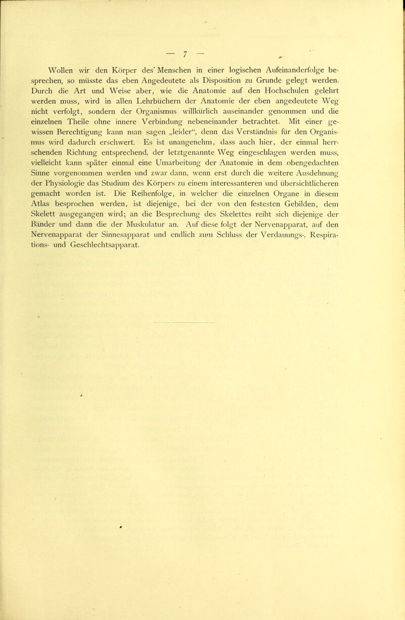 Wollen wir den Körper des Menschen in einer logischen Aufeinanderfolge be- sprechen, so müsste das eben Angedeutete als Disposition zu Grunde gelegt werden. Durch die Art und Weise aber, wie die Anatomie auf den Hochschulen gelehrt werden muss, wird in allen Lehrbüchern der Anatomie der eben angedeutete Weg nicht verfolgt, sondern der Organismus willkürlich auseinander genommen und die einzelnen Theile ohne innere Verbindung nebeneinander betrachtet. Mit einer ge- wissen Berechtigung kann man sagen ,,leider, denn das Verständnis für den Organis- mus wird dadurch erschwert. Es ist unangenehm, dass auch hier, der einmal herr- schenden Richtung entsprechend, der letztgenannte Weg eingeschlagen werden muss, vielleicht kann später einmal eine Umarbeitung der Anatomie in dem obengedachten Sinne vorgenommen werden und zwar dann, wenn erst durch die weitere Ausdehnung der Physiologie das Studium des Körpers zu einem interessanteren und übersichtlicheren gemacht worden ist. Die Reihenfolge, in welcher die einzelnen Organe in diesem Atlas besprochen werden, ist diejenige, bei der von den festesten Gebilden, dem Skelett ausgegangen wird; an die Besprechung des Skelettes reiht sich diejenige der Bänder und dann die der Muskulatur an. Auf diese folgt der Nervenapparat, auf den Nervenapparat der Sinnesapparat und endlich zum Schluss der Verdauungs-, Respira- tions- und Geschlechtsapparat.
