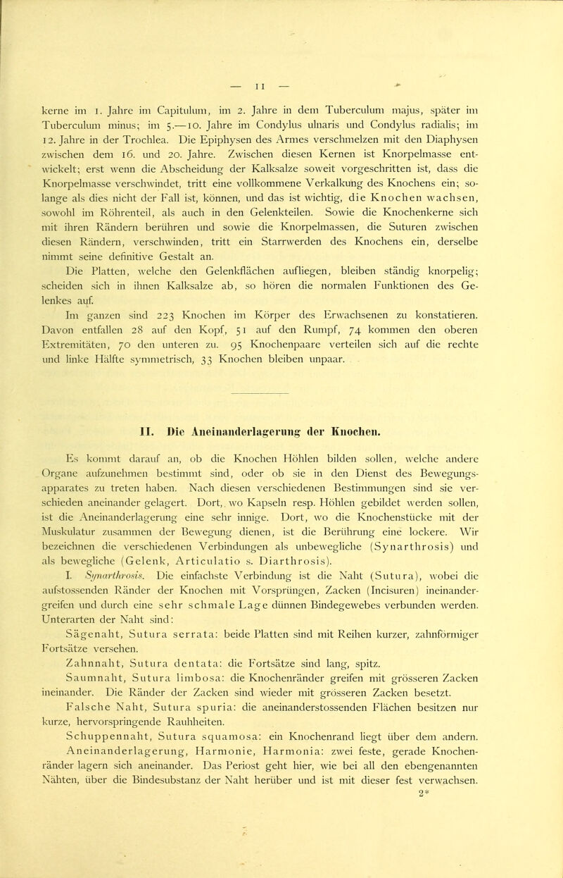 kerne im i. Jahre im Capitulum, im 2. Jahre in dem Tuberculum majiis, später im Tuberculum minus; im 5.—10. Jahre im Condylus uhiaris und Condylus radialis; im 12. Jahre in der Trochlea. Die Epiphysen des Armes verschmelzen mit den Diaphysen zwischen dem 16. und 20. Jahre. Zwischen diesen Kernen ist Knorpelmasse ent- wickelt; erst wenn die Abscheidung der Kalksalze soweit vorgeschritten ist, dass die Knorpelmasse verschwindet, tritt eine vollkommene Verkalkung des Knochens ein; so- lange als dies nicht der Fall ist, können, und das ist wichtig, die Knochen wachsen, sowohl im Röhrenteil, als auch in den Gelenkteilen. Sowie die Knochenkerne sich mit ihren Rändern berühren und sowie die Knorpelmassen, die Suturen zwischen diesen Rändern, verschwinden, tritt ein Starrwerden des Knochens ein, derselbe nimmt seine definitive Gestalt an. Die Platten, welche den Gelenkflächen aufliegen, bleiben ständig knorpelig; scheiden sich in ihnen Kalksalze ab, so hören die normalen Funktionen des Ge- lenkes aijf. Im ganzen sind 223 Knochen im Körper des Erwachsenen zu konstatieren. Davon entfallen 28 auf den Kopf, 51 auf den Rumpf, 74 kommen den oberen Extremitäten, 70 den unteren zu. 95 Knochenpaare verteilen sich auf die rechte und linke Hälfte symmetrisch, 33 Knochen bleiben unpaar. , II. Die AiieinniHlerlagening der Knochen. Es kommt darauf an, ob die Knochen Höhlen bilden sollen, welche andere Organe aufzunehmen bestimmt sind, oder ob sie in den Dienst des Bewegungs- apparates zu treten haben. Nach diesen verschiedenen Bestimmungen sind sie ver- schieden aneinander gelagert. Dort,. wo Kapseln resp. Höhlen gebildet werden sollen, ist die Aneinanderlagerung eine sehr innige. Dort, wo die Knochenstücke mit der Muskulatur zusammen der Bewegung dienen, ist die Berührung eine lockere. Wir bezeichnen die verschiedenen Verbindungen als unbewegliche (Synarthrosis) und als bewegliche (Gelenk, Articulatio s. Diarthrosis). I. Synarthrosis. Die einfachste Verbindung ist die Naht (Sutura), wobei die aufstossenden Ränder der Knochen mit Vorsprüngen, Zacken (Incisuren) ineinander- greifen und durch eine sehr schmale Lage dünnen Bindegewebes verbunden werden. Unterarten der Naht sind: Sägenaht, Sutura serrata: beide Platten sind mit Reihen kurzer, zahnförmiger Fortsätze versehen. Zahnnaht, Sutura dentata: die Fortsätze sind lang, spitz. Saumnaht, Sutura limbosa: die Knochenränder greifen mit grösseren Zacken ineinander. Die Ränder der Zacken sind wieder mit grösseren Zacken besetzt. Falsche Naht, Sutura spuria: die aneinanderstossenden Flächen besitzen nur kurze, hervorspringende Rauhheiten. Schuppennaht, Sutura squamosa: ein Knochenrand liegt über dem andern. Aneinanderlagerung, Harmonie, Harmonia: zwei feste, gerade Knochen- ränder lagern sich aneinander. Das Periost geht hier, wie bei all den ebengenannten Nähten, über die Bindesubstanz der Naht herüber und ist mit dieser fest verwachsen. 2*