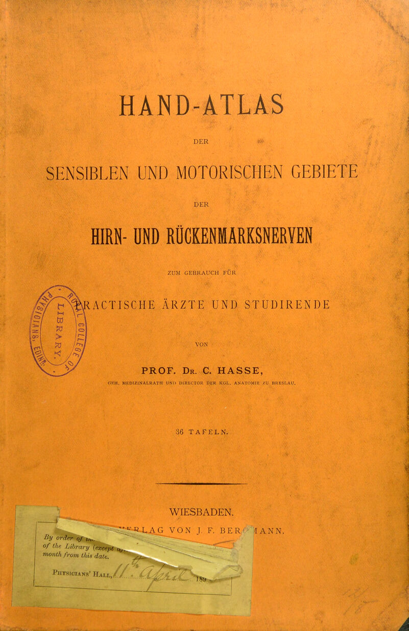 DER SENSIBLEN UND MOTORISCHEN GEBIETE DER HIRN- ÜND RÜCKENMRKSNERYEN ZUM GEBRAUCH FÜR ACTISCHE ÄRZTE UND STUDIRENDE VON PROF. Dr. C. HASSE, C.KH. MEDIZINALRATH UNI) DIRUCTOR DUR KOL. ANATOMIE ZU BRESLAU. 36 TAFELN. By of the Library (except t^.^ month from this date. Physicians' Hall, WIESBADEN. \'-^-RLAG VON J. F. BER' /[ANN.