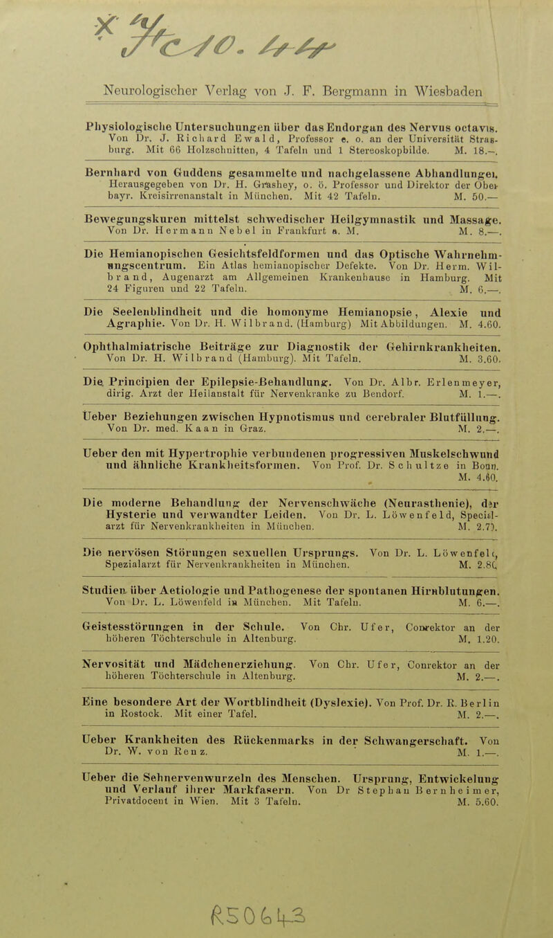 Pliysioloftisclie Untersuchungen über das Endorgan des Nervus octavis. Von Dr. J. Richard Ewald, Profössor e. o. an der Universität Straß, bürg. Mit 66 Holzschnitten, 4 Tafeln und 1 Stereoskopbilde. M. 18.-. Berntiai'd von Guddens gesammelte und nachgelassene Abhandlungei. Herausgegeben von Dr. H. Gmhey, o. ö. Professor und Direktor der Obe> bayr. Kreisirrenanstalt in München, Mit 42 Tafeln. M. 50.— Bewegungskuren mittelst schwedischer Heilgymnastik und Massage. Von Dr. Hermann Nebel in Frankfurt a. M. M. 8.—. Die Hemianopischen Gesichtsfeldformen und das Optische Wahrnehm- HUgscentrum. Ein Atlas hemianopischcr Defekte. Von Dr. Herrn. Wil- brand, Augenarzt am Allgemeinen Krankeuhause in Hamburg. Mit 24 Figuren und 22 Tafeln. M. 6.—. Die Seelenblindheit und die homonyme Hemianopsie, Alexie und Agraphie. Von Dr. H. Wilbrand. (Hamburg) Mit Abbildungen. M. 4.60. Ophthalmiatrische Beiträge zur Diagnostik der Gehirnkrankheiten. Von Dr. H. Wilbrand (Hamburg). Mit Tafeln. M. 3.60. Die. Principien der Epilepsie-Behandlung. Von Dr. Albr. Erlenmeyer, dirig. Arzt der Heilanstalt für Nervenkranke zu Bendorf. M. 1.—. lieber Beziehungen zwischen Hypnotismus und cerebraler Blutfüllung, Von Dr. med. Kaan in Graz. M. 2.—. Ueber den mit Hypertrophie verbundenen progressiven Muskelschwund und ähnliche Krankheitsformen. Von Prof. Dr. Scliultze in Bonn. M. 4.60. Die moderne Behandlung der Nervenschwäche (Neurasthenie), dir Hysterie und verwandter Leiden, Von Dr. L. Löwenfeld, Specitl- arzt für Nervenkrankheiten in München. M. 2.7). Die nervösen Störungen sexuellen Ursprungs, Von Dr. L. Löwenfelc, Spezialarzt für Nervenkrankheiten in München. M. 2.8C, Studien, über Aetiologie und Pathogenese der spontanen Hirnblutungen. Von Dr. L. Löwenfeld Ih München. Mit Tafeln. M. 6.—. Geistesstörungen in der Schule. Von Chr. Ufer, Coorektor an der höheren Töchterschule in Altenburg. M. 1.20. Nervosität und Mädchenerziehung. Von Chr. Ufer, Conrektor an der höheren Töchterschule in Altenburg. M. 2.—. Eine besondere Art der Wortblindheit (Dyslexie). Von Prof. Dr. E. Berlin in Rostock. Mit einer Tafel, M. 2.—, Ueber Krankheiten des Rückenmarks in der Schwangerschaft. Von Dr. W. von Renz. ' M. 1.—. Ueber die Sehnervenwurzeln des Menschen. Ursprung, Entwickelung und Verlauf ihrer Markfasern. Von Dr Steph au B er n h e i m er, Privatdoceut in Wien. Mit 3 Tafeln. M. 5.60.