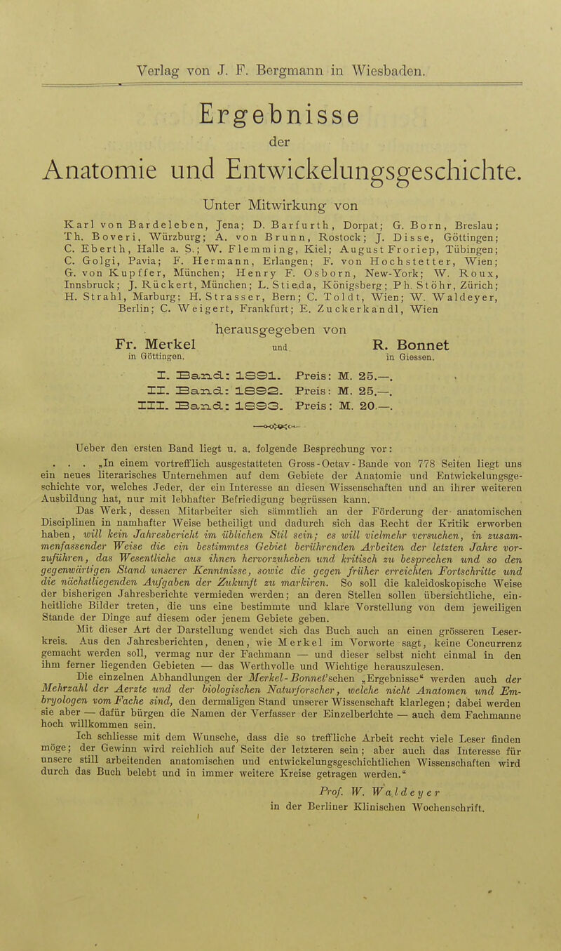 Ergebnisse der Anatomie und Entwickelungsgeschichte. Unter Mitwirkung von Karl von Bardeleben, Jena; D. Barfurth, Dorpat; G. Born, Breslau; Th. Boveri, Wiirzburg; A. von Brunn, Rostock; J. Disse, Göttingen; C. Eberth, Halle a. S.; W. Flemming, Kiel; August Froriep, Tübingen; C. Golgi, Pavia; P. Hermann, Erlangen; F. von Hochstetter, Wien; G. von Kupffer, München; Henry F. Osborn, New-York; W. Roux, Innsbruck; J. Rückert, München; L.Stieda, Königsberg; P h. S t öh r, Zürich; H. Strahl, Marburg; H. Strasser, Bern; C. Toldt, Wien; W. Waldeyer, Berlin; C. Weigert, Frankfurt; E. Zuckerkandl, Wien h,erausgegeben von Fr. Merkel und R. Bonnet in Göttingen. in Giessen. X. Ban-d.: 1331. Preis: M. 25.—. XX. Ba-Tid.: 1SS2. Preis: M. 25.—. III. Baxid.: ieS3. Preis: M. 20.—. Ueber den ersten Band liegt u. a. folgende Besprechung vor: . . . „In einem vortrefflich ausgestatteten Gross - Octav - Bande von 778 Seiten liegt uns ein neues literarisches Unternehmen auf dem Gebiete der Anatomie und F/utwickelungsge- schichte vor, welches Jeder, der ein Interesse an diesen Wissenschaften und an ihrer weiteren Ausbildung hat, nur mit lebhafter Befriedigung begrüssen kann. Das Werk, dessen Mitarbeiter sich sämmtlich an der Förderung der- anatomischen Disciplinen in namhafter Weise betheiligt itud dadurch sich das Recht der Kritik erworben haben, will kein Jahresbericht im üblichen Stil sein; es will vielmehr versuchen, in zusam- menfassender Weise die ein bestimmtes Oehiet berührenden Arbeiten der letzten Jahre vor- zuführen, das Wesentliche aus ihnen hervorzuheben und kritisch zu besprechen und so den gegenwärtigen Stand unserer Kenntnisse, sowie die gegen früher erreichten Fortschritte und die nächstliegenden Aufgaben der Zukunft zu markiren. So soll die kaleidoskopische Weise der bisherigen Jahresberichte vermieden werden; an deren Stellen sollen übersichtliche, ein- heitliche Bilder treten, die uns eine bestimmte und klare Vorstellung von dem jeweiligen Stande der Dinge auf diesem oder jenem Gebiete geben. Mit dieser Art der Darstellung wendet sich das Buch auch an einen grösseren Leser- kreis. Aus den Jahresberichten, denen, wie Merkel im Vorworte sagt, keine Concurrenz gemacht werden soll, vermag nur der Fachmann — und dieser selbst nicht einmal in den ihm ferner liegenden Gebieten — das Werthvolle und Wichtige herauszulesen. Die einzelnen Abhandlungen der Merkel-Bonnet'sehen „Ergebnisse werden auch der Mehrzahl der Aerzte und der biologischen Naturforscher, welche nicht Anatomen und Em- bryologen vom Fache sind, den dermaligen Stand unserer Wissenschaft klarlegen; dabei werden sie aber — dafür bürgen die Namen der Verfasser der Einzelberichte — auch dem Fachmanne hoch willkommen sein. Ich schliesse mit dem Wunsche, dass die so treffliche Arbeit recht viele Leser finden möge; der Gewinn wird reichlich auf Seite der letzteren sein; aber auch das Interesse für unsere still arbeitenden anatomischen und entwickelungsgeschichtlichen Wissenschaften wird durch das Buch belebt und in immer weitere Kreise getragen werden. Prof W. Wafdeyer in der Berliner Klinischen Wochenschrift.
