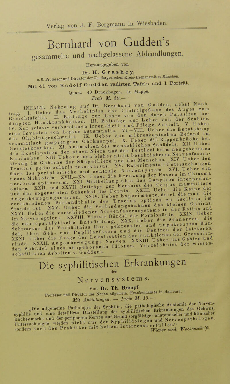 Bernhard von Gudden's cresammelte und nachgelassene Abhandlungen. ö Herausgegeben von Dr. H. G r a s h e y, 0. ö. Professor und Direktor der Ohorbayerischen Kreis-Irrenanstalt zu München. Mit 41 von Rudolf Gudden radirten Tafeln und 1 Porträt. Quart. 40 Druckbogen. In Mappe. Preis M. 50 — INHALT Nekrolog auf Dr. Bernhard von Gudden, nebst Nach- . . T Ueber das Verhältniss der Centralgefässe des Auges .um trag. I- TT Rftiträ^e zur Lehre von den durch Parasiten be- Gesichtsfelde, m neitv-Le zur Lehre von der Scabies. „■.um.liscb S-P?\'»° J^J ^rdeVL.^chl che« Lhälfl.. XII. Uebe, Geisteskranken. XI. Anomalien «es »»u T.,,,ik«l beim neueeboienen Strang im XV Experimental-Untersuchungen Tractus peduncularis , ^'l^ j;.^^ _ _ ^ „ t e m XVL Ueber ein über X\ uX 'd : K?euVun7dei Fasern im Chiasma neues Mikro om. ^J^-'i^j^H^^^^^^ da! Ganglion interpedun- nervorum opticorum X^^^^ ^^^.p^^ ..ammillare culare. XXII. und AAVii. lieiiiAge f.u yyttt ITeher die Kerne der .nd der sogenannten «^henkel de^s Fornix^ X^^ Augenbewegungsnerven ^.V^ ^\/;''P s opticus zu isoliren im verschiedenen Bestandth eile des ^ i actus opticus Gehirns. Stande ist. XXV. Ueber die Verbindungsb ahn en des^^^^^^^^ YXVT Ueber die ver sch i edenen Nerven f aseinsysteme iu uo TTeber ÄXVl. ueoei Qie vo Viertes Bündel der Fornixsaule. XXIX. ueoei im Nervus opticus, -^^^^l}- yt^^f „ Ueber die Sehnerven, die die neuroparalytische Entzündung. XXX Uebei a^e Sehtractus, das Verhältniss ihrer S^kr yten »^d ^^^^ S^^^^^. letzteren, del, ihre Seh- und P ^ ^ ^ ^ F u nk ti onen der Gr o ssh ir n- XXXL Ueber die Frage der Lokal.sation d^l^^j^j^^^Xer das Gehirn und rinde. XXXII. A u g e n b ew e g u n g s - N e r v e n. XXXIII. U den Schädel eines neugeborenen Idioten, vei^e schaftlichen Arbeiten v. Guddens. ^ Die syphilitischen Erkrankungen ^ des Nervensystems. Von Dr. Th. Rumpf- Professor und Direktor des Neuen allgemein. Krankenhauses in Hamburg. Mit Abbildungen. — Preis M. 15.—. „Die allgemeine Pathologie der Syphilis, ^l^.^^^X^'lt^^^^^^ Syphilis und cfne detaillirte ^^^-'^^'-^iJ^^^^^^^^ Rückenmarks und der peripheren Nerven ^tiund soigfalt.gei a thologen, Uutersuchungen werden nicht nur den Syphilidol o gen u>k1 ^Neiv p yin auÄ den Praktiker mit hohem Interresse e^t u U en.^_
