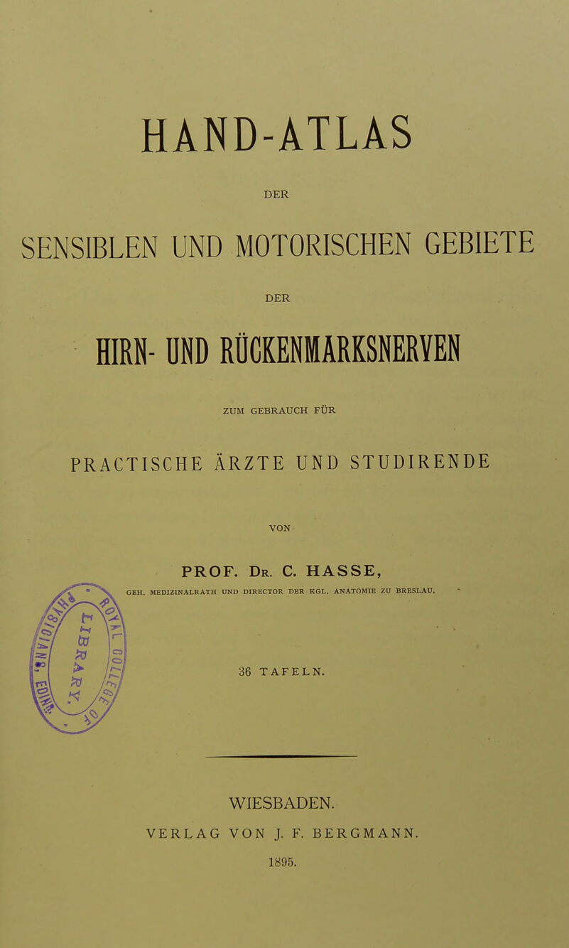 DER SENSIBLEN UND MOTORISCHEN GEBIETE DER HIRN- ÜND RÜCKENMÄRKSNERVEN ZUM GEBRAUCH FÜR PRACTISCHE ÄRZTE UND STUDIRENDE VON PROF. Dr. C. hasse, I. MEDIZINALRATH UND DIRECTOR DER KGL. ANATOMIE ZU BRESLAU. 36 TAFELN. WIESBADEN. VERLAG VON J. F. BERGMANN. 1895.