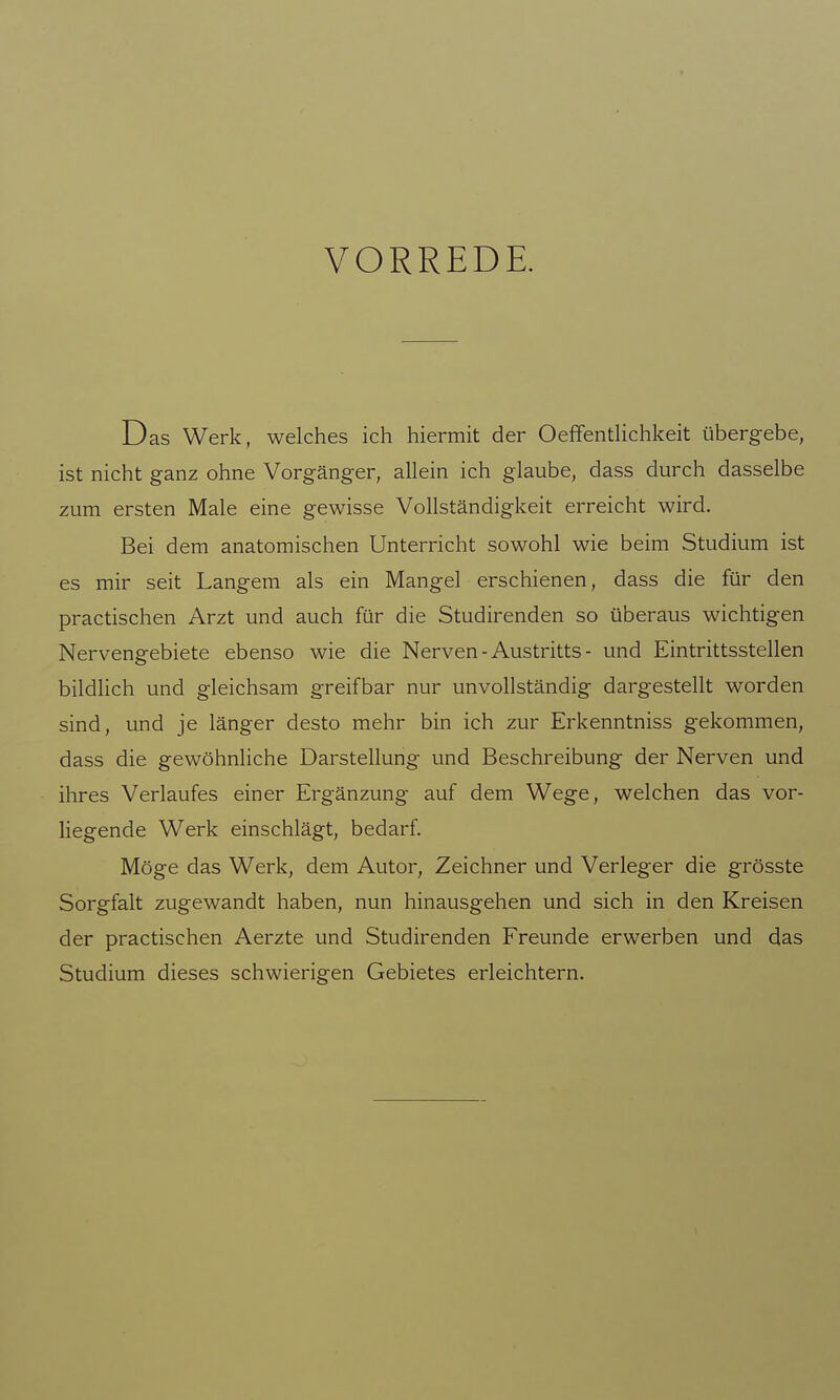 VORREDE. Das Werk, welches ich hiermit der OeffentHchkeit übergebe, ist nicht ganz ohne Vorgänger, allein ich glaube, dass durch dasselbe zum ersten Male eine gewisse Vollständigkeit erreicht wird. Bei dem anatomischen Unterricht sowohl wie beim Studium ist es mir seit Langem als ein Mangel erschienen, dass die für den practischen Arzt und auch für die Studirenden so überaus wichtigen Nervengebiete ebenso wie die Nerven - Austritts - und Eintrittsstellen bildlich und gleichsam greifbar nur unvollständig dargestellt worden sind, und je länger desto mehr bin ich zur Erkenntniss gekommen, dass die gewöhnliche Darstellung und Beschreibung der Nerven und ihres Verlaufes einer Ergänzung auf dem Wege, welchen das vor- liegende Werk einschlägt, bedarf. Möge das Werk, dem Autor, Zeichner und Verleger die grösste Sorgfalt zugewandt haben, nun hinausgehen und sich in den Kreisen der practischen Aerzte und Studirenden Freunde erwerben und das Studium dieses schwierigen Gebietes erleichtern.