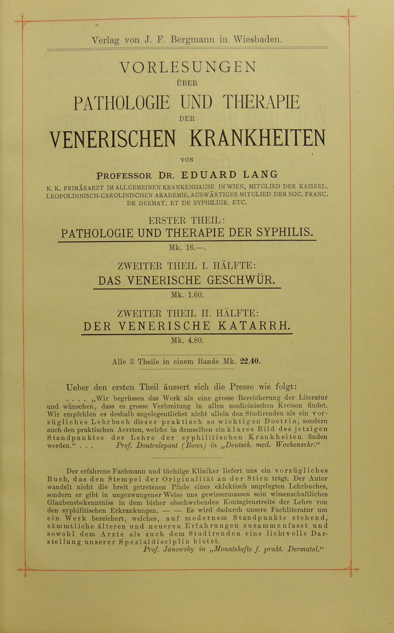 VORLESUNGEN ÜBER PATHOLOGIE UND THERAPIE DER VENERISCHEN KRANKHEITEN t VON PROFESSOR Dr. EDUARD LANG K.K. PRIMIRARZT im allgemeinen kr A.NKENHAUSE IN WIEN, MITGLIED DER KAISERL. LEOPOLDINISCH-CAROLINISCHEN AKADEMIE, AUSWÄRTIGES MITGLIED DER SOG. FRANC. DE DERMAT. ET DE SYPHILIGR. ETC. ERSTER THEIL: PATHOLOGIE UND THERAPIE DER SYPHILIS. Mk. 16.—. ZWEITEE THEIL I. HÄLFTE: DAS VENERISCHE GESCHWÜR. Mk. 1.60. ZWEITER THEIL II. HÄLFTE: DER VENERISCHE KATARRH. Mk. 4.80. Alle 3 Theile in einem Bande Mk. 22.40. Ueber den ersten Theil äussert sich die Presse wie folgt: .... „Wir begrüssen das Werk als eine grosse Bereicherung der Literatur und -wünschen, dass es grosse Verbreitung in allen medicinischen Kreisen findet. Wir empfehlen es deshalb angelegentlichst nicht allein den Studirenden als ein vor- zügliches Lehrbuch dieser praktisch so wichtigen Doctrin, sondern auch den praktischen Aerzten, welche in demselben ein klares Bild des jetzigen Standpunktes der Lehre der syphilitischen Krankheiten finden werden. . . . Prof. JDoutrelepont (Bonn) in „Deutsch, med. Wochenschr. Der erfahrene Fachmann und tüchtige Kliniker liefert uns ein vorzügliches Buch, das den Stempel der Originalität an der Stirn trägt. Der Autor wandelt nicht die breit getretenen Pfade eines eklektisch angelegten Lehrbuches, sondern er gibt in ungezwungener Weise uns gewissermassen sein wissenschaftliches Glaubensbekenntniss in dem bisher obschwebenden Kontagienstreite der Lehre von den syphilitischen Erkrankungen. Es wird dadurch unsere Fachliteratur um ein Werk bereichert, welches, auf modernem Standpunkte stehend, sämmtliche älteren und neueren Erfahrungen zusamme nfasst und sowohl dem Arzte als auch dem Studirenden eine lichtvolle Dar- stellung unserer Spezialdisciplin bietet. Prof. Janowsky in „Monatshefte f. prakt. Dermatol.