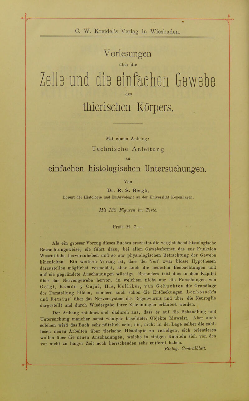 C. W. Kreidel's Verlag in Wiesbaden. Vorlesungen über die Zelle und die einfaehen Gewehe des thierischen Körpers. Mit einem Anhang: Technische Anleitung zu einfaehen histologisehen Untersuehung-en. Von Dr. R. S. Bergh, Dozent der Histologie und Embryologie an der UniversilSt Kopenhagen. Mit 138 Figuren im Texte. Preis M. 7.—. Als ein grosser Vorzug dieses Buches erscheint die vergleichend-histologische Betrachtungsweise; sie führt dazu, hei allen Gewebsformen das zur Funktion Wesentliche hervorzuheben uad so zur physiologischen Betrachtung der Gewebe hinzuleiten. Ein weiterer Vorzug ist, dass der Verf. zwar blosse Hypothesen darzustellen möglichst vermeidet, aber auch die neuesten Beobachtungen und auf sie gegründete Anschauungen würdigt. Besonders tritt dies in dem Kapitel über das Nervengewebe hervor, in welchem nicht nur die Forschungen von Golgi, Ramön y Cajal, His, Kölliker, van Gebuchten die Grundlage der Darstellung bilden, sondern auch schon die Entdeckungen Leuhossek's und Ketzins' über das Nervensystem des Regenwurms und über die Neuroglia dargestellt und durch Wiedergabe ihrer Zeichnungen erläutert werden. Der Anhang zeichnet sich dadurch aus, dass er auf die Behandlung und Untersuchung mancher sonst weniger beachteter Objekte hinweist. Aber auch solchen wird das Buch sehr nützlich sein, die, nicht in der Lage selber die zahl- losen neuen Arbeiten über tierische Histologie zu verfolgen, sich orientieren wollen über die neuen Anschauungen, welche in einigen Kapiteln sich von den vor nicht zu langer Zeit noch herrschenden sehr entfernt haben. Biolog. Centralblatt.