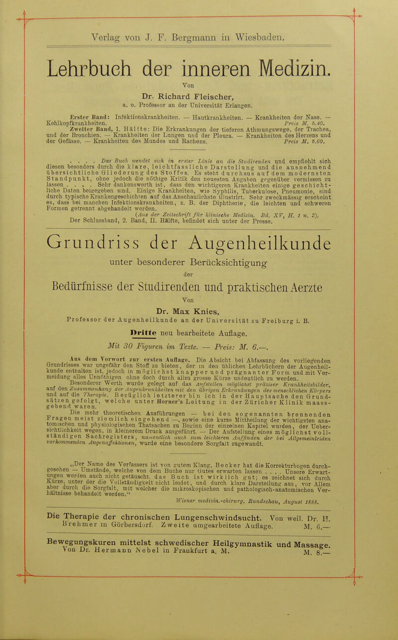 Lehrbuch der inneren Medizin. Von Dr. Richard Fleischer, a. 0. Professor an der Universität Erlangen. Erster Band: Infektionskrankheiten. — Hautkrankheiten. — Krankheiten der Nase. — Kehlkopfkrankheiten. Preis M. 5.40. Zweiter Band, 1. Hälfte: Die Erkrankungen der tieferen Athninngs-wege, der Trachea, und der Bronchien. — Krankheiten der Lungen und der Pleura. — Krankheiten des Herzens und der Gefässe. — Krankheiten des Mundes und Rachens. Preis AI. 5.60. . . . . Das Buch wendet sich in erster Linie an die Studirenden und empfiehlt sich diesen besonders durch die klare, leichtfassliche Darstellung und die ausnehmend ühersichtliche Gliederung des Stoffes. Es steht durchaus auf dem modernsten Standpunkt, ohne jedoch die nöthige Kritik den neuesten Angaben gegenüber vermissen zu lassen .... Sehr dankenswerth ist, dass den wichtigeren Krankheiten einige geschicht- liche Daten beieegeben sind. Einige Krankheiten, wie Syphilis, Tuberkulose, Pneumonie, sind durch typische Krankengeschichien auf das Anschaulichste illustrirt. Sehr zweckmässig erscheint es, dass bei manchen Infektionskrankheiten, z. B. der Diphtherie, die leichten und schweren Formen getrennt abgehandelt werden. (Aus der Zeitschrift für klini.tche Medizin. Bd. XV, H. 1 u. 2). Der Schlussband, 2. Band, II. Hälfte, befindet sich unter der Presse. Grundriss der Augenheilkunde unter besonderer Berücksichtigung der Bedürfnisse der Studirenden und praktisclien Aerzte Von Dr. Max Knies, Professor der Augenheilkunde an der Universität zu Freibarg i. B. I>ritte neu bearbeitete Auflage. Mit 30 Figuren im Texte. — Preis: M. 6.—. Aus (lein Yorwort zur ersten Auflage. Die Absicht bei Abfassung des vorliegenden Grundrisses war ungefähr den Stoff zu bieten, der in den üblichen Lehrbüchern der Augenheil- kunde enthalten ist, jedoch inmöglichstknapperundprägnanterForm und mit Ver- meidung alles Unnnihigen ohne doch durch allzu grosse Kürze undeutlich zu werden. Besonderer Werth wurde gelegt auf das Aufstellen möglichst präziser Krankheitsbilder, um den Zusammenhan'j der Avgenkrankheiten mit den iibriyen Erkrankungen des menschlichen Körpers und auf die Therapie, ß ezüglioh I e tzterer bi n ich in der Ha up tsache den Grund- sätzen gefolgt, welche unter Horner's Leitung in der Züricher Klinik maass- gebenrt waren. Die mehr theoretischen Ausführungen — bei den sogenannten brennenden fragen meist ziemlich eingehend —, sowie eine kurze Mittheilung der wichtigsten ana- tomischen und physiologischen Thatsachen zu Beginn der einzelnen Kapitel wurden, der Ueber- siohtlichkeit wegen, m kleinerem Druck ausgeführt. — Der Aufstellung eines möglichst voll- ständigen Sachregisters, namentlich uuc/i zum leichteren Auffinden der bei Allgemeinleiden vorkommenden Augtnafektionen, wurde eine besondere Sorgfalt zugewandt. ,,Der Name des Verfassers ist von gutem Klang, Becker hat die Korrekturbogen durch- gesehen — Umstände, welche von dem Buche nur Gutes erwarten lassen .... Unsere Erwart- ungen werden auch nicht getäuscht, das Buch ist wirklich gut; es zeichnet sich durch Kurze, unter der die Vollständigkeit nicht leidet, und durch klare Darstellung aus, vor Allem aber durch die Sorgfalt, mit welcher die mikroskopischen und pathologisch-anatomischen Ver- hältnisse behandelt werden. Wiener medizin.-Chirurg. Rundschau, August iSSS. Die Therapie der chronischen Lungenschwindsucht. Von weil. Dr. H. Brehmer m Görbersdurf. Zweite umgearbeitete Auflage. M. 6. Bewegungskuren mittelst schwedischer Heilgymnastik und Massage Von Dr. Hermann Isebel in Frankfurt a. M. M. 8T—